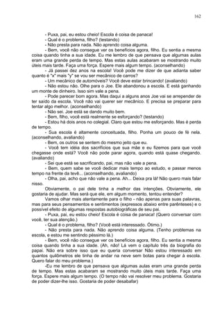 162
- Puxa, pai, eu estou cheio! Escola é coisa de panaca!
- Qual é o problema, filho? (testando)
- Não presta para nada. Não aprendo coisa alguma.
- Bem, você não consegue ver os benefícios agora, filho. Eu sentia a mesma
coisa quando tinha a sua idade. Eu me lembro de que pensava que algumas aulas
eram uma grande perda de tempo. Mas estas aulas acabaram se mostrando muito
úteis mais tarde. Faça uma força. Espere mais algum tempo. (aconselhando)
- Já passei dez anos na escola! Você pode me dizer de que adianta saber
quanto é "x" mais "y" se vou ser mecânico de carros?
- Um mecânico de automóveis? Você deve estar brincando! (avaliando)
- Não estou não. Olhe para o Joe. Ele abandonou a escola. E está ganhando
um monte de dinheiro. Isso sim vale a pena.
- Pode parecer bom agora. Mas daqui a alguns anos Joe vai se arrepender de
ter saído da escola. Você não vai querer ser mecânico. E precisa se preparar para
tentar algo melhor. (aconselhando)
- Não sei. Joe está se dando muito bem.
- Bem, filho, você está realmente se esforçando? (testando)
- Estou há dois anos no colegial. Claro que estou me esforçando. Mas é perda
de tempo.
- Sua escola é altamente conceituada, filho. Ponha um pouco de fé nela.
(aconselhando, avaliando)
- Bem, os outros se sentem do mesmo jeito que eu.
- Você tem idéia dos sacrifícios que sua mãe e eu fizemos para que você
chegasse onde está? Você não pode parar agora, quando está quase chegando.
(avaliando)
- Sei que está se sacrificando, pai, mas não vale a pena.
- Bem, quem sabe se você dedicar mais tempo ao estudo, e passar menos
tempo na frente da tevê... (aconselhando, avaliando)
- Olha, pai, acho que não vale a pena. Ah... Deixa pra lá! Não quero mais falar
nisso.
Obviamente, o pai dele tinha a melhor das intenções. Obviamente, ele
gostaria de ajudar. Mas será que ele, em algum momento, tentou entender?
Vamos olhar mais atentamente para o filho - não apenas para suas palavras,
mas para seus pensamentos e sentimentos (expressos abaixo entre parênteses) e o
possível efeito de algumas respostas autobiográficas de seu pai.
- Puxa, pai, eu estou cheio! Escola é coisa de panaca! (Quero conversar com
você, ter sua atenção.)
- Qual é o problema, filho? (Você está interessado. Ótimo.)
- Não presta para nada. Não aprendo coisa alguma. (Tenho problemas na
escola, e estou me sentindo péssimo lá.)
- Bem, você não consegue ver os benefícios agora, filho. Eu sentia a mesma
coisa quando tinha a sua idade. (Ah, não! Lá vem o capítulo três da biografia do
papai. Não era sobre isso que eu queria conversar Não estou interessado em
quantos quilômetros ele tinha de andar na neve sem botas para chegar à escola.
Quero falar do meu problema.)
-Eu me lembro de que pensava que algumas aulas eram uma grande perda
de tempo. Mas estas acabaram se mostrando muito úteis mais tarde. Faça uma
força. Espere mais algum tempo. (O tempo não vai resolver meu problema. Gostaria
de poder dizer-lhe isso. Gostaria de poder desabafar)
 