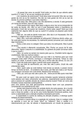 163
- Já passei dez anos na escola! Você pode me dizer de que adianta saber
quanto é "x" mais "y" se vou ser mecânico de carros?
- Um mecânico de automóveis? Você deve estar brincando! (Ele não vai mais
gostar de mim se eu for mecânico. Ele não vai mais gostar de mim se eu sair da
escola. Eu preciso justificar o que estou dizendo.)
- Não estou não. Olhe para o Joe. Ele abandonou a escola. E está ganhando
um monte de dinheiro. Isso sim vale a pena.
- Pode parecer bom agora. Mas daqui a alguns anos Joe vai se arrepender de
ter saído da escola. (Ah, não! Lá vem a aula dezesseis sobre a importância da
educação.) Você não vai querer ser mecânico. (Como sabe, papai? Será que você
realmente tem alguma idéia do que eu quero?) E precisa se preparar para tentar
algo melhor.
- Não sei. Joe está se dando muito bem. (Ele não é um fracassado. Ele não
terminou o colégio e não é um fracassado.)
- Bem, filho, você está realmente se esforçando? (Estamos dando voltas, pai.
Se você pelo menos me escutasse. Eu realmente preciso conversar com você sobre
algo importante.)
- Estou a dois anos no colegial. Claro que estou me esforçando. Mas é perda
de tempo.
- Sua escola é altamente conceituada, filho. Ponha um pouco de fé nela.
(Maravilha. Agora o assunto é a credibilidade. Eu gostaria de poder conversar sobre
o que eu quero.)
- Bem, os outros se sentem do mesmo jeito que eu. (Também tenho alguma
credibilidade. Não sou nenhum idiota.)
- Você tem idéia dos sacrifícios que sua mãe e eu fizemos para que você
chegasse onde está? (Pronto. Começou a chantagem emocional. Talvez eu seja
mesmo um idiota. A escola é ótima. Meu pai e minha mãe são ótimos. Eu sou um
idiota.) Você não pode parar agora, quando está quase chegando.
- Sei que está se sacrificando, pai, mas não vale a pena. (Você não está
entendendo nada).
- Bem, quem sabe se você dedicar mais tempo ao estudo, e passar menos
tempo na frente da tevê... (O problema não é esse, pai! Não tem nada a ver! Nunca
vou conseguir conversar com você direito. Besteira ficar tentando.)
- Olha, pai, acho que não vale a pena. Ah... Deixa pra lá! Não quero mais falar
nisso.
Dá para você ver agora como somos limitados quando tentamos entender
outra pessoa com base unicamente nas palavras, especialmente quando olhamos
para a pessoa em questão através de nossos próprios óculos? Pode ver como são
limitadas nossas respostas autobiográficas
para uma pessoa que está genuinamente tentando fazer com que possamos
compreender sua experiência de vida?
Jamais será possível entrar de verdade dentro de outra pessoa, de o mundo
como ela o vê, a não ser que se desenvolva o desejo puro de fazer isso, além de
usar a força do caráter, e de se ter uma Conta Bancária Emocional positiva, bem
como a capacidade para a atenção empática necessária para tanto.
A capacidade é a ponta do iceberg da atenção empática, e abrange quatro
estágios de desenvolvimento.
O primeiro e menos eficaz é a repetição do conteúdo. Este é o estágio onde
se aprende a ouvir de um modo "ativo" ou "reflexivo". Sem o caráter e o
relacionamento por trás, tal atitude é freqüentemente um insulto às pessoas, e
 
