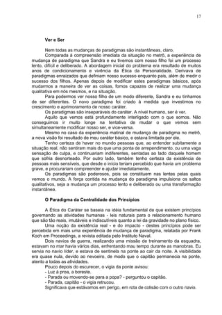 17
Ver e Ser
Nem todas as mudanças de paradigmas são instantâneas, claro.
Comparada à compreensão imediata da situação no metrô, a experiência de
mudança de paradigma que Sandra e eu tivemos com nosso filho foi um processo
lento, difícil e deliberado. A abordagem inicial do problema era resultado de muitos
anos de condicionamento e vivência da Ética da Personalidade. Derivava de
paradigmas enraizados que definiam nosso sucesso enquanto pais, além de medir o
sucesso dos filhos. Apenas depois de modificar estes paradigmas básicos, após
mudarmos a maneira de ver as coisas, fomos capazes de realizar uma mudança
qualitativa em nós mesmos, e na situação.
Para podermos ver nosso filho de um modo diferente, Sandra e eu tínhamos
de ser diferentes. O novo paradigma foi criado à medida que investimos no
crescimento e aprimoramento de nosso caráter.
Os paradigmas são inseparáveis do caráter. A nível humano, ser é ver.
Aquilo que vemos está profundamente interligado com o que somos. Não
conseguimos ir muito longe na tentativa de mudar o que vemos sem
simultaneamente modificar nosso ser, e vice-versa.
Mesmo no caso da experiência matinal de mudança de paradigma no metrô,
a nova visão foi resultado de meu caráter básico, e estava limitada por ele.
Tenho certeza de haver no mundo pessoas que, ao entender subitamente a
situação real, não sentiram mais do que uma ponta de arrependimento, ou uma vaga
sensação de culpa, e continuariam indiferentes, sentadas ao lado daquele homem
que sofria desnorteado. Por outro lado, também tenho certeza da existência de
pessoas mais sensíveis, que desde o início teriam percebido que havia um problema
grave, e procurariam compreender e ajudar imediatamente.
Os paradigmas são poderosos, pois se constituem nas lentes pelas quais
vemos o mundo. A força contida na mudança do paradigma impulsiona os saltos
qualitativos, seja a mudança um processo lento e deliberado ou uma transformação
instantânea.
O Paradigma da Centralidade dos Princípios
A Ética do Caráter se baseia na idéia fundamental de que existem princípios
governando as atividades humanas - leis naturais para o relacionamento humano
que são tão reais, imutáveis e indiscutíveis quanto a lei da gravidade no plano físico.
Uma noção da existência real - e do impacto - destes princípios pode ser
percebida em mais uma experiência de mudança de paradigma, relatada por Frank
Koch em Proceedings, a revista editada pelo Instituto Naval.
Dois navios de guerra, realizando uma missão de treinamento da esquadra,
estavam no mar havia vários dias, enfrentando mau tempo durante as manobras. Eu
servia no navio líder, e estava de sentinela na ponte ao cair da noite. A visibilidade
era quase nula, devido ao nevoeiro, de modo que o capitão permanecia na ponte,
atento a todas as atividades.
Pouco depois do escurecer, o vigia da ponte avisou:
- Luz à proa, a boreste.
- Parada ou movendo-se para a popa? - perguntou o capitão.
- Parada, capitão - o vigia retrucou.
Significava que estávamos em perigo, em rota de colisão com o outro navio.
 