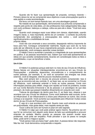 170
Quando ele foi fazer sua apresentação de proposta, começou dizendo: -
Primeiro deixe-me ver se compreendo seus objetivos e suas preocupações quanto a
este pedido e a esta recomendação.
Ele levou um bom tempo fazendo isso, em uma abordagem gradual.
Na metade de sua apresentação, demonstrando sua profunda compreensão e
respeito pelo ponto de vista deles, um dos professores mais categorizados falou algo
com outro professor, balançou a cabeça, voltou-se para ele e disse: "Você terá seus
recursos".
Quando você consegue expor suas idéias com clareza, objetividade, usando
imagens claras, e, mais importante, dentro de um contexto - o contexto da profunda
compreensão dos paradigmas e preocupações dos outros -, você aumenta
significativamente a credibilidade de suas
próprias idéias.
Você não vive amarrado a seus conceitos, despejando retórica imponente da
boca para fora. Consegue compreender realmente. Aquilo que você diz na hora
pode até ser diferente do que havia originalmente pensado, porque, em um esforço
de compreensão, você conseguiu aprender coisas também.
O Hábito 5 leva a aumentar a precisão e a integridade de suas apresentações
em público. E as pessoas reconhecem isso. Sabem que você está apresentando as
idéias em que acredita verdadeiramente, levando em consideração todos os fatos e
possibilidades, o que vai beneficiar a todos.
Um A Um
O Hábito 5 é poderoso porque está bem no meio de seu Círculo de Influência.
Muitos fatores em situações interdependentes encontram-se em seu Círculo de
Preocupações - problemas, desacordos, circunstâncias e o comportamento de
outras pessoas, por exemplo. E, se você se concentrar nas energias nas áreas
externas, você se desgasta, obtendo poucos resultados positivos.
Mas você sempre tem o recurso de procurar primeiro compreender. Isso é
algo que se encontra sob seu controle. E, ao fazer isso, ao se concentrar no Círculo
de Influência, você realmente entende a fundo as outras pessoas. Conta com
informações precisas para refletir, chega com rapidez ao fundo do problema, investe
em sua Conta Bancária Emocional e dá às pessoas o ar psicológico de que elas
precisam, de modo que possam trabalhar eficazmente em conjunto com você.
Trata-se da abordagem de dentro para fora. E, ao fazer isso, observe o que
acontece com seu Círculo de Influência. Como você realmente está ouvindo, torna-
se influenciável. E ser influenciável é a chave para influenciar os outros. Seu círculo
começa a se expandir. Você aumenta sua capacidade para influenciar muitas coisas
dentro de seu Círculo de Preocupações.
E veja só o que acontece com você. Quanto mais você entende as pessoas
em profundidade, mais gosta delas, mais respeito sente por elas.
Tocar a alma de outro ser humano é pisar em solo sagrado.
O Hábito 5 é algo que você pode praticar agora mesmo. Na próxima vez em
que for se comunicar com alguém pode deixar de lado sua autobiografia e procurar
entender de verdade. Mesmo quando as pessoas não querem revelar seus
problemas, você pode ser empático. Pode perceber o que se passa no coração
delas, pode sentir a mágoa e ajudar.
"Você parece meio pra baixo hoje", pode dizer. A pessoa talvez não responda.
Não faz mal. Você demonstrou compreensão e respeito.
 