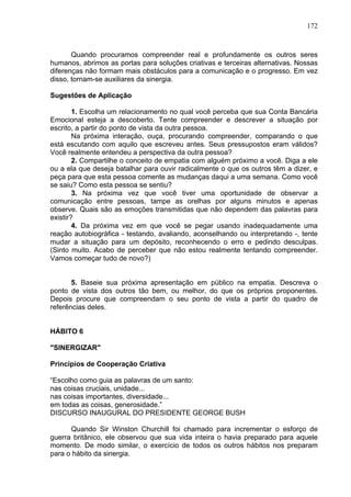 172
Quando procuramos compreender real e profundamente os outros seres
humanos, abrimos as portas para soluções criativas e terceiras alternativas. Nossas
diferenças não formam mais obstáculos para a comunicação e o progresso. Em vez
disso, tornam-se auxiliares da sinergia.
Sugestões de Aplicação
1. Escolha um relacionamento no qual você perceba que sua Conta Bancária
Emocional esteja a descoberto. Tente compreender e descrever a situação por
escrito, a partir do ponto de vista da outra pessoa.
Na próxima interação, ouça, procurando compreender, comparando o que
está escutando com aquilo que escreveu antes. Seus pressupostos eram válidos?
Você realmente entendeu a perspectiva da outra pessoa?
2. Compartilhe o conceito de empatia com alguém próximo a você. Diga a ele
ou a ela que deseja batalhar para ouvir radicalmente o que os outros têm a dizer, e
peça para que esta pessoa comente as mudanças daqui a uma semana. Como você
se saiu? Como esta pessoa se sentiu?
3. Na próxima vez que você tiver uma oportunidade de observar a
comunicação entre pessoas, tampe as orelhas por alguns minutos e apenas
observe. Quais são as emoções transmitidas que não dependem das palavras para
existir?
4. Da próxima vez em que você se pegar usando inadequadamente uma
reação autobiográfica - testando, avaliando, aconselhando ou interpretando -, tente
mudar a situação para um depósito, reconhecendo o erro e pedindo desculpas.
(Sinto muito. Acabo de perceber que não estou realmente tentando compreender.
Vamos começar tudo de novo?)
5. Baseie sua próxima apresentação em público na empatia. Descreva o
ponto de vista dos outros tão bem, ou melhor, do que os próprios proponentes.
Depois procure que compreendam o seu ponto de vista a partir do quadro de
referências deles.
HÁBITO 6
"SINERGIZAR"
Princípios de Cooperação Criativa
“Escolho como guia as palavras de um santo:
nas coisas cruciais, unidade...
nas coisas importantes, diversidade...
em todas as coisas, generosidade.”
DISCURSO INAUGURAL DO PRESIDENTE GEORGE BUSH
Quando Sir Winston Churchill foi chamado para incrementar o esforço de
guerra britânico, ele observou que sua vida inteira o havia preparado para aquele
momento. De modo similar, o exercício de todos os outros hábitos nos preparam
para o hábito da sinergia.
 
