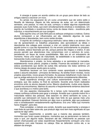 175
A sinergia é quase um acordo coletivo de um grupo para deixar de lado os
antigos roteiros e escrever um novo.
Eu jamais me esquecerei de um curso universitário que dei sobre estilo e
filosofia de liderança. Depois de três semanas de aulas, em um determinado
semestre, uma pessoa, no meio da aula, começou a relatar algumas experiências
pessoais suas muito fortes, que eram simultaneamente emotivas e reveladoras. Um
espírito de humildade e reverência tomou conta da classe inteira - reverência pelo
indivíduo, e reconhecimento por sua coragem.
Este espírito criou um solo fértil para os esforços sinérgicos e criativos. Outros
alunos começaram a ser influenciados por ele, relatando algumas de suas
experiências e descobertas, bem como certas dúvidas.
O espírito de confiança e segurança estimulou vários deles a se abrirem. Em
vez de apresentarem os trabalhos preparados, eles aproveitaram as idéias e
descobertas dos colegas para começar a criar um cenário totalmente novo para
aquela turma e o que ela representava. Eu me envolvi profundamente no processo.
Na verdade, estava fascinado por ele, porque parecia tão mágico e criativo. E aos
poucos percebi que abandonava meu compromisso com a estrutura do curso,
percebendo um leque de novas possibilidades. Não era só um entusiasmo de
momento. Havia uma noção de maturidade, da estabilidade e da substância que
transcendia muito a estrutura e o plano anterior.
Abandonamos o projeto, os livros adotados e os seminários já marcados,
estabelecendo novos planos, projetos e tarefas. Ficamos tão excitados com o que
estava acontecendo que dentro de outras três semanas nós todos sentimos um
imenso desejo de passar aquilo para os outros.
Decidimos escrever um livro contendo nosso aprendizado e descobertas
sobre o assunto estudado - princípios de liderança. As tarefas foram revistas, novos
projetos assumidos, novos grupos formados. As pessoas trabalharam muito mais do
que na antiga estrutura do curso, em função de motivos completamente diferentes.
Desta experiência emergiu uma cultura extremamente singular, coesa e
sinérgica, que não acabou no final do semestre. Durante anos foram realizados
encontros entre os alunos daquela turma. Mesmo atualmente, muitos anos depois,
quando nos encontramos, falamos do assunto e freqüentemente tentamos descrever
o que aconteceu e o motivo para tanto.
Um dos aspectos interessantes foi o tempo curto transcorrido até quase
criasse confiança suficiente para gerar a sinergia. Acredito que o grande motivo foi a
maturidade relativa das pessoas. Eles estavam no último semestre do curso, e
acredito que estivessem em busca de algo mais forte do que apenas mais uma
matéria agradável. Estavam famintos por algo novo e excitante, algo que pudessem
criar e considerassem verdadeiramente significativos. Era uma "idéia cujo momento
havia chegado", para eles.
Para completar, o método era correto. Acredito que experimentar a sinergia é
mais forte do que falar sobre ela, que produzir algo novo tem mais significado do que
apenas ler algo velho.
Também experimentei, e acredito que a maioria das pessoas também,
momentos que foram quase sinérgicos, momentos que se penduraram na beira do
caos e que, por alguma razão, desceram até ele. Infelizmente as pessoas que
saíram chamuscadas por estas experiências freqüentemente começam uma nova
experiência com este fracasso na cabeça. Elas se defendem contra ele, e se
afastam da sinergia.
 