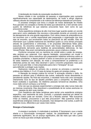 177
A declaração de missão da corporação resultante diz:
Nossa missão é dar condições às pessoas e organizações para aumenta
significativamente sua capacidade de desempenho, de modo a atingir objetivos
valiosos através da compreensão e da vivência da liderança baseada em princípios.
O processo sinérgico que levou à criação de nossa declaração de missão
ficou gravado nos corações e mentes de todos que estiveram lá, e tem servido como
quadro de referência do que estamos procurando fazer, bem como do que
procuramos evitar.
Outra experiência sinérgica de alto nível teve lugar quando aceitei um convite
para servir como catalisador dos recursos e discussões durante um encontro anual
de planejamento de uma grande seguradora. Com vários meses de antecedência eu
me encontrei com o comitê responsável pela preparação e organização dos dois
dias de encontro, que envolveriam todos os executivos do alto escalão. Eles me
informaram que o padrão tradicional era identificar quatro ou cinco temas principais
através de questionários e entrevistas, e ter propostas alternativas feitas pelos
executivos. Os encontros anteriores haviam sido trocas respeitosas de opiniões,
ocasionalmente derivando para batalhas de personalidades defensivas, do tipo
Vencer/Perder. Eles eram normalmente previsíveis, pouco criativos e chatos.
Conforme conversei com os membros do comitê sobre o poder da sinergia,
eles sentiram seu potencial. Com alguma hesitação, concordaram em mudar o
padrão. Pediram a vários executivos que preparassem relatórios anônimos sobre as
questões prioritárias, e depois pediram a todos os executivos que se dedicassem a
ler estes relatórios com atenção, de modo a compreenderem os problemas e os
diferentes pontos de vista. Eles deveriam ir para o encontro preparados mais para
ouvir do que para falar, e mais preparados para criar e "sinergizar" do que
para defender e proteger suas noções.
Dedicamos metade do primeiro dia a ensinar os princípios e exercitar as
práticas dos Hábitos 4, 5 e 6. O resto do tempo foi gasto em sinergia criativa.
A liberação de energia criativa foi incrível. A animação substitui o tédio. As
pessoas se abriram para a influência das outras, realizando novas descobertas e
percebendo opções. No final dos encontros, o resultado havia sido uma concepção
inteiramente nova do tipo de desafio prioritário para a companhia. As diferenças
foram avaliadas e superadas. Os relatórios pessoais tornaram-se obsoletos. Uma
nova visão comum começou a se formar.
Uma vez que as pessoas experimentam a sinergia real, elas nunca mais são
as mesmas novamente. Elas descobrem a possibilidade de ter outras aventuras no
futuro, capazes de abrir suas mentes.
Com freqüência são feitas tentativas para recriar uma experiência sinérgica
específica, mas raramente dá certo. Contudo, o propósito essencial por detrás do
trabalho criativo pode ser recriado. Como diz a filosofia oriental: "Não buscamos
imitar os mestres, procuramos o que eles procuravam". Não queremos imitar as
experiências sinérgicas criativas do passado, mas desejamos criar outras, a partir de
objetivos novos, diferentes e por vezes mais nobres.
Sinergia e Comunicação
A sinergia é excitante. A criatividade é excitante. É fenomenal o que a mente
aberta e a comunicação conseguem realizar. As possibilidades de um ganho
realmente significativo, de um avanço significativo, são tão reais que vale a pena
correr os riscos que esta condição apresenta.
 