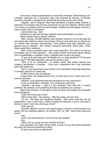 182
Certo dia eu estava apresentando um seminário intitulado "Administração com
o Direito, Liderança com o Esquerdo" para uma empresa de Orlando, na Flórida.
Durante o intervalo o presidente da companhia aproximou-se de mim e falou:
- Stephen, isso é intrigante. Mas andei pensando a respeito deste material, e
aplicando os conceitos mais em meu casamento do que nos negócios. Minha mulher
e eu temos um problema sério de comunicação. Gostaria que almoçasse conosco e
visse o modo como conversamos.
- Vamos fazer isso - falei.
Sentamos os três para almoçar, falamos sobre amenidades um pouco.
Depois ele se dirigiu à esposa, dizendo:
- Bem, querida, convidei Stephen para almoçar conosco e ver se ele pode dar
uma ajuda para melhorar nossa comunicação. Sei que você acha que eu deveria ser
um marido mais sensível, compreensivo. Você poderia dizer algo específico que
gostaria que eu fizesse? Seu cérebro esquerdo dominante queria fatos, cifras,
dados específicos, exemplos.
- Bem, como eu já disse antes, não é nada específico. Tem mais a ver com as
prioridades, de um modo genérico. - Seu cérebro direito dominante estava lidando
com a sensibilidade e a gestalt, o todo, a relação entre o todo e as partes.
- O que você quer dizer com "prioridades de um modo genérico?” O que quer
que eu faça? Fale algo específico, para que eu possa mudar.
- Bem, é só um sentimento. - O cérebro direito dela estava lidando com
imagens, sentimentos e intuições. - Creio que o casamento não é tão importante
para você quanto diz.
- Sei. E o que posso fazer para torná-lo mais importante? Diga algo específico
e concreto, para que eu possa agir.
- É difícil colocar isso em palavras.
A essa altura, ele simplesmente virou os olhos para cima e olhou para mim,
como se dissesse:
- Stephen, você agüentaria este tipo de idiotice em seu casamento?
- É só um sentimento - ela falou. - Um sentimento muito forte.
- Querida - ele disse -, este é o seu problema. Sua mãe tem o mesmo
problema. Na verdade, é um problema de todas as mulheres que conheço.
Depois ele começou a interrogá-la como se fosse uma espécie de transação
entre advogados.
- Você mora onde quer morar?
- Não é nada disso - ela suspirou. - Não tem nada a ver com isso.
- Eu sei - ele disse com paciência forçada. - Mas como você não me diz
exatamente o que é, acho que a melhor maneira de descobrir o que a incomoda é
eliminar o resto. Você mora onde quer morar?
- Acho que sim.
- Querida, Stephen, vai ficar aqui apenas alguns minutos, e está tentando nos
ajudar. Dê uma resposta objetiva, um simples "sim" ou "não". Você mora onde quer
morar?
- Sim.
- Certo. Isso está resolvido. Você tem tudo que deseja?
- Sim.
- Ótimo. Faz as coisas que tem vontade de fazer?
Isso prosseguiu por algum tempo ainda, e pude ver que não estava ajudando
em nada. De forma que interrompi e disse:
- É assim que vocês se relacionam?
 