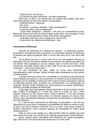 183
- Todos os dias - ele retrucou.
- É a história do nosso casamento - ela disse suspirando.
Olhei para os dois e um pensamento me passou pela cabeça. Eles eram
como duas pessoas só com meio cérebro vivendo juntas.
- Vocês têm filhos? - perguntei.
- Sim, dois.
- É mesmo? - comentei, incrédulo. - Como conseguiram?
- O que quer dizer, como conseguimos?
- Vocês foram sinérgicos! - exclamei. - Um mais um normalmente dá dois.
Mas vocês fizeram com que um mais um desse quatro. Bem, isso ê sinergia. O todo
é maior do que a soma das partes. Então, como vocês conseguiram?
- Você sabe muito bem como conseguimos - ele retrucou.
- Vocês devem ter valorizado as diferenças! - falei.
Valorizando as Diferenças
Valorizar as diferenças é a essência da sinergia - as diferenças mentais,
emocionais e psicológicas entre as pessoas. E a chave para valorizar as diferenças
é perceber que todas as pessoas vêem o mundo não como ele ê, mas como elas
são.
Se eu penso que vejo o mundo como ele é, por que desejaria valorizar as
diferenças? Por que me daria ao trabalho de me importar com alguém que está "fora
dos trilhos?” Meu paradigma é que sou objetivo, vejo o mundo como ele ë. Todo
mundo tem uma visão restrita, mas eu vejo o todo. É por isso que me chamam de
"supervisor" – tenho uma "supervisão”.
Se meu paradigma for este, então eu nunca serei efetivamente
interdependente, para começar. Estarei limitado pelos paradigmas do meu próprio
condicionamento.
A pessoa realmente eficaz tem a humildade e a reverência para reconhecer
suas limitações perceptivas, e para reconhecer os imensos recursos disponíveis na
interação com os corações e mentes de outros seres humanos. Esta pessoa valoriza
as diferenças porque estas aumentam seu conhecimento, sua compreensão da
realidade. Quando somos deixados por conta exclusiva de nossas experiências,
sofremos uma falta constante de informação.
É algo lógico que duas pessoas possam discordar, e as duas estarem certas?
Não é lógico: É psicológico. E é muito real. Você vê a moça, eu vejo a velha
senhora. Estamos os dois olhando para o mesmo desenho, e nós dois estamos
certos. Vemos as mesmas linhas pretas, os mesmos espaços em branco. Mas
damos a eles interpretações diferentes, porque fomos condicionados a interpretá-los
de modo diferente.
E, a não ser que valorizemos as diferenças na percepção, a não ser que
valorizemos uns aos outros e aceitemos a possibilidade de estarmos certos os dois,
de que a vida não é sempre a dicotomia "ou eu ou você", e que quase sempre há
terceiras alternativas, nunca seremos capazes de transcender os limites deste
condicionamento.
Pode ser que eu só consiga ver a velha senhora. Mas eu percebo que você
está vendo outra coisa. E eu valorizo você. Valorizo sua percepção. Quero entender.
Assim, quando ganho consciência das diferenças em nossas percepções,
digo: "Que bom! Você vê de outro jeito! Ajude-me a ver como você!”
 