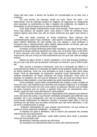 185
forças são bem reais, e devem ser levados em consideração ao se lidar com a
mudança.
Em uma família, por exemplo, existe um certo "clima" em casa - um
determinado nível de interação positiva ou negativa, de segurança ou insegurança
para expressar os sentimentos ou falar a respeito dos problemas, de respeito ou
desrespeito na comunicação com os outros membros da família.
Você pode desejar ardentemente mudar esta situação. Pode querer criar um
clima mais positivo, de respeito maior, mais aberto e cheio de confiança. Seus
motivos lógicos para fazer isso são as forças dinâmicas que agem para elevar o
nível.
Mas não basta aumentar as forças dinâmicas. Seus esforços são
contrabalançados pelas forças restritivas - pelo espírito competitivo entre os filhos,
pelos roteiros diferentes de vida familiar que sua esposa e você herdaram e
trouxeram para o relacionamento, pelos hábitos desenvolvidos na família, pelo seu
trabalho ou outras exigências de tempo e energia.
Aumentar as forças dinâmicas pode trazer resultados - por algum tempo. Mas,
enquanto as forças restritivas estiverem em ação, isso vai ficando mais e mais difícil.
É como empurrar uma mola. Quanto mais você empurra, mais difícil é continuar
empurrando, até que a força da mola subitamente faz com que tudo volte ao estágio
anterior.
Depois de algum tempo o vaivém resultante, o io-iô das diversas tentativas,
faz com que você ache que as pessoas "continuam na mesma" e que é "difícil mudá-
las”.
Mas, quando a sinergia é introduzida, você usa a motivação do Hábito 4, a
compreensão do Hábito 5 e a interação do Hábito 6 para trabalhar diretamente sobre
as forças restritivas. Você cria uma atmosfera na qual é seguro falar sobre estas
forças. Você as descongela, as desamarra, gerando novas descobertas que na
verdade transformam as forças restritivas em forças dinâmicas. Você inclui as
pessoas no problema, faz com que se dediquem a ele, de modo que sintam que o
problema é delas também, e que elas podem ser parte importante da solução.
Como resultado, novas metas compartilhadas são criadas, e todo o projeto se
move por cima, com freqüência por caminhos que ninguém imaginava. E a excitação
contida neste movimento cria uma nova cultura. As pessoas mesclam sua condição
de seres humanos com as outras, e ganham força para um pensamento novo,
inédito, capaz de criar novas alternativas e oportunidades.
Estive envolvido diversas vezes em negociações entre pessoas que estavam
umas com raiva das outras, e que haviam contratado advogados para defender suas
posições. Só o que conseguiram com isso foi exacerbar o problema, porque sua
comunicação interpessoal se deteriorou durante o processo legal. Mas o nível de
confiança era tão baixo que as partes concluíram que não havia alternativa, a não
ser levar o problema para a Justiça.
- Estariam interessados em uma solução Vencer/Vencer, em que ambas as
partes se sintam realmente satisfeitas? - eu pergunto.
A resposta em geral é afirmativa, mas a maioria das pessoas não acredita
realmente que isso seja possível.
- Se a outra parte concordar, vocês estão prontos para iniciar o processo
mútuo de comunicação real?
Novamente a resposta costuma ser afirmativa.
Os resultados em praticamente todos os casos são impressionantes.
 