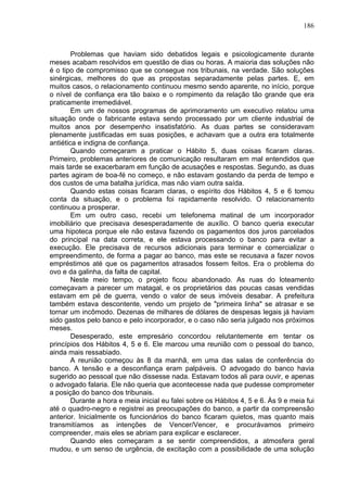 186
Problemas que haviam sido debatidos legais e psicologicamente durante
meses acabam resolvidos em questão de dias ou horas. A maioria das soluções não
é o tipo de compromisso que se consegue nos tribunais, na verdade. São soluções
sinérgicas, melhores do que as propostas separadamente pelas partes. E, em
muitos casos, o relacionamento continuou mesmo sendo aparente, no início, porque
o nível de confiança era tão baixo e o rompimento da relação tão grande que era
praticamente irremediável.
Em um de nossos programas de aprimoramento um executivo relatou uma
situação onde o fabricante estava sendo processado por um cliente industrial de
muitos anos por desempenho insatisfatório. As duas partes se consideravam
plenamente justificadas em suas posições, e achavam que a outra era totalmente
antiética e indigna de confiança.
Quando começaram a praticar o Hábito 5, duas coisas ficaram claras.
Primeiro, problemas anteriores de comunicação resultaram em mal entendidos que
mais tarde se exacerbaram em função de acusações e respostas. Segundo, as duas
partes agiram de boa-fé no começo, e não estavam gostando da perda de tempo e
dos custos de uma batalha jurídica, mas não viam outra saída.
Quando estas coisas ficaram claras, o espírito dos Hábitos 4, 5 e 6 tomou
conta da situação, e o problema foi rapidamente resolvido. O relacionamento
continuou a prosperar.
Em um outro caso, recebi um telefonema matinal de um incorporador
imobiliário que precisava desesperadamente de auxílio. O banco queria executar
uma hipoteca porque ele não estava fazendo os pagamentos dos juros parcelados
do principal na data correta, e ele estava processando o banco para evitar a
execução. Ele precisava de recursos adicionais para terminar e comercializar o
empreendimento, de forma a pagar ao banco, mas este se recusava a fazer novos
empréstimos até que os pagamentos atrasados fossem feitos. Era o problema do
ovo e da galinha, da falta de capital.
Neste meio tempo, o projeto ficou abandonado. As ruas do loteamento
começavam a parecer um matagal, e os proprietários das poucas casas vendidas
estavam em pé de guerra, vendo o valor de seus imóveis desabar. A prefeitura
também estava descontente, vendo um projeto de "primeira linha" se atrasar e se
tornar um incômodo. Dezenas de milhares de dólares de despesas legais já haviam
sido gastos pelo banco e pelo incorporador, e o caso não seria julgado nos próximos
meses.
Desesperado, este empresário concordou relutantemente em tentar os
princípios dos Hábitos 4, 5 e 6. Ele marcou uma reunião com o pessoal do banco,
ainda mais ressabiado.
A reunião começou às 8 da manhã, em uma das salas de conferência do
banco. A tensão e a desconfiança eram palpáveis. O advogado do banco havia
sugerido ao pessoal que não dissesse nada. Estavam todos ali para ouvir, e apenas
o advogado falaria. Ele não queria que acontecesse nada que pudesse comprometer
a posição do banco dos tribunais.
Durante a hora e meia inicial eu falei sobre os Hábitos 4, 5 e 6. Às 9 e meia fui
até o quadro-negro e registrei as preocupações do banco, a partir da compreensão
anterior. Inicialmente os funcionários do banco ficaram quietos, mas quanto mais
transmitíamos as intenções de Vencer/Vencer, e procurávamos primeiro
compreender, mais eles se abriam para explicar e esclarecer.
Quando eles começaram a se sentir compreendidos, a atmosfera geral
mudou, e um senso de urgência, de excitação com a possibilidade de uma solução
 