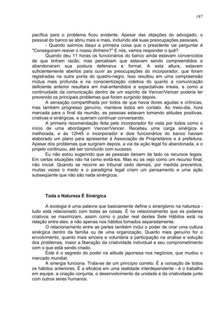 187
pacífica para o problema ficou evidente. Apesar das objeções do advogado, o
pessoal do banco se abriu mais e mais, incluindo até suas preocupações pessoais.
- Quando sairmos daqui a primeira coisa que o presidente vai perguntar é
"Conseguiram reaver o nosso dinheiro?" E nós, vamos responder o quê?
Quando deu 11 horas os funcionários do banco ainda estavam convencidos
de que tinham razão, mas percebiam que estavam sendo compreendidos e
abandonaram sua postura defensiva e formal. A esta altura, estavam
suficientemente abertos para ouvir as preocupações do incorporador, que foram
registradas na outra ponta do quadro-negro. Isso resultou em uma compreensão
mútua mais profunda e na conscientização coletiva do quanto a comunicação
deficiente anterior resultara em mal-entendidos e expectativas irreais, e como a
continuidade da comunicação dentro de um espírito de Vencer/Vencer poderia ter
prevenido os principais problemas que foram surgindo depois.
A sensação compartilhada por todos de que havia dores agudas e crônicas,
mas também progresso genuíno, manteve todos em contato. Ao meio-dia, hora
marcada para o final da reunião, as pessoas estavam tomando atitudes positivas,
criativas e sinérgicas, e queriam continuar conversando.
A primeira recomendação feita pelo incorporador foi vista por todos como o
início de uma abordagem Vencer/Vencer. Recebeu uma carga sinérgica e
melhorada, e às 12h45 o incorporador e dois funcionários do banco haviam
elaborado um plano para apresentar à Associação de Proprietários e à prefeitura.
Apesar dos problemas que surgiram depois, a via da ação legal foi abandonada, e o
projeto continuou, até ser concluído com sucesso.
Eu não estou sugerindo que as pessoas deixem de lado os recursos legais.
Em certas situações não há como evitá-los. Mas eu os vejo como um recurso final,
não inicial. Quando se recorre ao tribunal cedo demais, por medida preventiva,
muitas vezes o medo e o paradigma legal criam um pensamento e uma ação
subseqüente que não são nada sinérgicos.
Toda a Natureza É Sinérgica
A ecologia é uma palavra que basicamente define o sinergismo na natureza -
tudo está relacionado com todas as coisas. É no relacionamento que os poderes
criativos se maximizam, assim como o poder real destes Sete Hábitos está na
relação entre eles, e não apenas nos hábitos tomados separadamente.
O relacionamento entre as partes também inclui o poder de criar uma cultura
sinérgica dentro da família ou de uma organização. Quanto mais genuíno for o
envolvimento, quanto mais sincera e voluntária a participação na análise e solução
dos problemas, maior a liberação da criatividade individual e seu comprometimento
com o que está sendo criado.
Este é o segredo do poder na atitude japonesa nos negócios, que mudou o
mercado mundial.
A sinergia funciona. Trata-se de um princípio correto. É a coroação de todos
os hábitos anteriores. É a eficácia em uma realidade interdependente - é o trabalho
em equipe, a criação conjunta, o desenvolvimento da unidade e da criatividade junto
com outros seres humanos.
 
