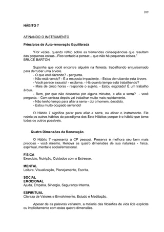 189
HÁBITO 7
AFINANDO O INSTRUMENTO
Princípios de Auto-renovação Equilibrada
“Por vezes, quando reflito sobre as tremendas conseqüências que resultam
das pequenas coisas...Fico tentado a pensar... que não há pequenas coisas.”
BRUCE BARTON
Suponha que você encontre alguém na floresta, trabalhando entusiasmado
para derrubar uma árvore.
- O que está fazendo? - pergunta.
- Não está vendo? - É a resposta impaciente. - Estou derrubando esta árvore.
- Você parece exausto! - exclama. - Há quanto tempo está trabalhando?
- Mais de cinco horas - responde o sujeito. - Estou esgotado! É um trabalho
árduo.
- Bem, por que não descansa por alguns minutos, e afia a serra? - você
pergunta. - Com certeza depois vai trabalhar muito mais rapidamente.
- Não tenho tempo para afiar a serra - diz o homem, decidido.
- Estou muito ocupado serrando!
O Hábito 7 significa parar para afiar a serra, ou afinar o instrumento. Ele
rodeia os outros hábitos do paradigma dos Sete Hábitos porque é o hábito que torna
todos os outros possíveis.
Quatro Dimensões da Renovação
O Hábito 7 representa a CP pessoal. Preserva e melhora seu bem mais
precioso - você mesmo. Renova as quatro dimensões de sua natureza - física,
espiritual, mental e social/emocional.
FÍSICA
Exercício, Nutrição, Cuidados com o Estresse.
MENTAL
Leitura, Visualização, Planejamento, Escrita.
SOCIAL
EMOCIONAL
Ajuda, Empatia, Sinergia, Segurança Interna.
ESPIRITUAL
Clareza de Valores e Envolvimento, Estudo e Meditação.
Apesar de as palavras variarem, a maioria das filosofias de vida lida explicita
ou implicitamente com estas quatro dimensões.
 