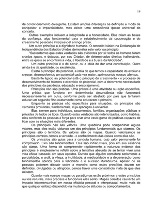 19
de condicionamento divergente. Existem amplas diferenças na definição e modo de
conquistar a imparcialidade, mas existe uma consciência quase universal do
conceito.
Outros exemplos incluem a integridade e a honestidade. Elas criam as bases
da confiança, algo fundamental para o estabelecimento da cooperação e do
crescimento pessoal e interpessoal a longo prazo.
Um outro princípio é a dignidade humana. O conceito básico na Declaração de
Independência dos Estados Unidos demonstra este valor ou princípio:
"Sustentamos que estas verdades são evidentes por si: todos os homens foram
criados iguais, e dotados, por seu Criador, de determinados direitos inalienáveis,
entre os quais se encontram a vida, a liberdade e a busca da felicidade".
Um outro princípio é o de servir, ou a idéia de dar uma contribuição. Outro
ainda é o da qualidade, ou excelência.
Existe o princípio do potencial, a idéia de que temos a capacidade de evoluir e
crescer, desenvolvendo um potencial cada vez maior, aprimorando nossos talentos.
Bastante ligado ao potencial está o princípio do crescimento - o processo de
desenvolvimento de talentos e exercício do potencial, com a decorrente necessidade
dos princípios da paciência, educação e encorajamento.
Princípios não são práticas. Uma prática é uma atividade ou ação específica.
Uma prática que funciona em determinada circunstância não funcionará
necessariamente em outra, conforme pode ser atestado por pais que tentaram
educar um segundo filho exatamente como educaram o primeiro.
Enquanto as práticas são específicas para situações, os princípios são
verdades profundas, fundamentais, cuja aplicação é universal.
Elas servem para indivíduos, casamentos, famílias, organizações públicas e
privadas de todos os tipos. Quando estas verdades são interiorizadas, como hábitos,
elas conferem às pessoas a força para criar uma vasta gama de práticas capazes de
lidar com as situações mais diferentes.
Os princípios não são valores. Uma quadrilha pode compartilhar alguns
valores, mas eles estão violando um dos princípios fundamentais que citamos. Os
princípios são o território. Os valores são os mapas. Quando valorizamos os
princípios corretos, temos a verdade - o conhecimento das coisas como elas são.
Os princípios são guias para a conduta humana, cujo valor permanente foi
comprovado. Eles são fundamentais. Eles são indiscutíveis, pois em sua essência
são claros. Uma forma de compreender rapidamente a natureza evidente dos
princípios é simplesmente refletir sobre a tentativa absurda de se tentar viver uma
vida eficaz baseada em seus opostos. Duvido que alguém considere seriamente a
parcialidade, o ardil, a vileza, a inutilidade, a mediocridade e a degeneração como
fundamentos sólidos para a felicidade e o sucesso duradouros. Apesar de as
pessoas poderem discutir sobre a maneira como estes princípios devam ser
definidos, divulgados ou atingidos, parece haver uma consciência inata de que eles
existem.
Quanto mais nossos mapas ou paradigmas estão próximos a estes princípios
ou leis naturais, mais precisos e funcionais eles serão. Mapas corretos causarão um
impacto incomensurável em nossa eficácia pessoal e interpessoal, muito mais do
que qualquer esforço dispendido na mudança de atitudes ou comportamentos.
 