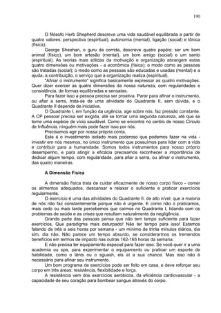 190
O filósofo Herb Shepherd descreve uma vida saudável equilibrada a partir de
quatro valores: perspectiva (espiritual), autonomia (mental), ligação (social) e tônica
(física).
George Sheehan, o guru da corrida, descreve quatro papéis: ser um bom
animal (físico), um bom artesão (mental), um bom amigo (social) e um santo
(espiritual). As teorias mais sólidas da motivação e organização abrangem estas
quatro dimensões ou motivações - a econômica (física); o modo como as pessoas
são tratadas (social); o modo como as pessoas são educadas e usadas (mental) e a
ajuda, a contribuição, o serviço que a organização realiza (espiritual).
"Afinar o instrumento" significa basicamente expressar as quatro motivações.
Quer dizer exercer as quatro dimensões da nossa natureza, com regularidades e
consistência, de formas equilibradas e sensatas.
Para fazer isso a pessoa precisa ser proativa. Parar para afinar o instrumento,
ou afiar a serra, trata-se de uma atividade do Quadrante II, sem dúvida, e o
Quadrante II depende de iniciativa.
O Quadrante I, em função da urgência, age sobre nós, faz pressão constante.
A CP pessoal precisa ser exigida, até se tornar uma segunda natureza, até que se
torne uma espécie de vício saudável. Como se encontra no centro de nosso Círculo
de Influência, ninguém mais pode fazer isso por nós.
Precisamos agir por nossa própria conta.
Este é o investimento isolado mais poderoso que podemos fazer na vida -
investir em nós mesmos, no único instrumento que possuímos para lidar com a vida
e contribuir para a humanidade. Somos todos instrumentos para nosso próprio
desempenho, e para atingir a eficácia precisamos reconhecer a importância de
dedicar algum tempo, com regularidade, para afiar a serra, ou afinar o instrumento,
das quatro maneiras.
A Dimensão Física
A dimensão física trata de cuidar eficazmente de nosso corpo físico - comer
os alimentos adequados, descansar e relaxar o suficiente e praticar exercícios
regularmente.
O exercício é uma das atividades do Quadrante II, de alto nível, que a maioria
de nós não faz constantemente porque não é urgente. E como não o praticamos,
mais cedo ou mais tarde percebemos que caímos no Quadrante I, lidando com os
problemas de saúde e as crises que resultam naturalmente da negligência.
Grande parte das pessoas pensa que não tem tempo suficiente para fazer
exercícios. Que paradigma mais deturpado! Não ter tempo para isso! Estamos
falando de três a seis horas por semana - um mínimo de trinta minutos diários, dia
sim, dia não. Não parece um tempo absurdo, se considerarmos os tremendos
benefícios em termos de impacto nas outras 162-165 horas da semana.
E não precisa ter equipamento especial para fazer isso. Se você quer ir a uma
academia ou spa, para experimentar o equipamento ou praticar um esporte de
habilidade, como o tênis ou o sguash, eis aí a sua chance. Mas isso não é
necessário para afinar seu instrumento.
Um bom programa de exercícios pode ser feito em casa, e deve reforçar seu
corpo em três áreas: resistência, flexibilidade e força.
A resistência vem dos exercícios aeróbicos, da eficiência cardiovascular - a
capacidade de seu coração para bombear sangue através do corpo.
 