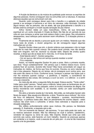 193
A fruição da literatura ou da música de qualidade pode renovar os espíritos de
algumas pessoas. Outros conseguem isso na comunhão com a natureza. A natureza
abençoa aqueles que se comunicam com ela.
Quando você consegue deixar para trás o barulho e a agitação da cidade
grande e se entregar à harmonia e ao ritmo da natureza, volta renovado. Durante
algum tempo, não se perturba, não se abala, até que gradualmente o barulho e a
tensão externa começam a invadir aquela sensação de paz interior.
Arthur Gordon relata um caso maravilhoso, íntimo, de sua renovação
espiritual em um conto chamado A Virada da Maré. Ele fala de um período de sua
vida em que começou a achar que tudo estava chato e sem graça. Seu entusiasmo
desapareceu, seus esforços para escrever eram infrutíferos. E a situação piorava a
cada dia.
Finalmente ele se decidiu a procurar ajuda com um médico. Notando que não
havia nada de errado, o doutor perguntou se ele conseguiria seguir algumas
instruções por um dia.
Quando Gordon disse que sim, o doutor ordenou que passasse o dia no lugar
onde ele foi mais feliz quando criança. Ele poderia levar comida, mas não deveria
falar com ninguém, nem ler, escrever ou escutar rádio. Depois ele anotou quatro
receitas, e disse que ele as lesse às 9, meio-dia, 3 e 6 horas da tarde.
- Está falando sério? - Gordon perguntou.
- Vai ver que eu não brinco em serviço quando receber a conta!
- Foi a resposta.
Assim, na manhã seguinte Gordon foi para a praia. Abriu a primeira receita,
que dizia: "Ouça cuidadosamente". Ele pensou que o médico estava louco. Como
poderia ficar ali ouvindo, durante três horas? Mas havia concordado em seguir as
instruções do médico, de forma que ficou lá ouvindo. Escutou os sons naturais do
mar e dos pássaros. Depois de um tempo, ele já conseguia ouvir outros sons, que
não eram tão claros no início. Conforme ouvia, começou a pensar nas lições que o
mar lhe ensinara quando criança - a paciência, o respeito, a consciência da
interdependência das coisas. Ele começou a ouvir os sons - e o silêncio - e a sentir
uma paz crescente.
Ao meio-dia ele abriu a segunda folha de papel. Estava escrito: "Tente voltar".
Voltar para onde? pensou. Talvez para a infância, talvez para as lembranças de um
tempo feliz. Ele pensou em seu passado, sobre os muitos momentos de alegria. Ele
tentou recordá-los com exatidão. E, ao recordar, sentiu um calor aconchegante
dentro de si.
Ele abriu a terceira receita às 3 da tarde. Até então, as instruções haviam sido
fáceis de seguir. Mas aquela era diferente, e dizia: "Examine seus motivos". No início
ele ficou na defensiva. Pensou no que desejava - sucesso, reconhecimento,
segurança - e justificou todos eles. Mas um pensamento lhe ocorreu depois - estes
motivos não eram bons o suficiente, e talvez nisso estivesse a resposta para a
situação estagnada.
Ele refletiu profundamente sobre seus motivos. Ele pensou na felicidade
passada. E, finalmente, a resposta veio a ele.
"Em um momento de clareza", ele escreveu, "vi que nada pode dar certo, se
os motivos estiveram errados. Não faz diferença se você é carteiro, cabeleireiro,
vendedor de seguros ou dona de casa. Não importa. Desde que sinta que está
servindo aos outros, está fazendo um bom trabalho. Quando se preocupa apenas
em contentar a si mesmo, você o executa de um jeito pior - é uma lei tão inexorável
quanto a lei da gravidade:
 