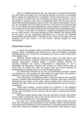 198
Esta é a verdadeira alegria da vida - ser usado para um propósito reconhecido
por você mesmo como digno. Ser uma força da natureza, em vez de um amontoado
febril e egoísta de ressentimentos e frustrações, sempre reclamando que o mundo
não se devota a torná-lo feliz. Sou da opinião que minha vida pertence a toda a
comunidade, e enquanto viver tenho a obrigação de fazer tudo que puder por ela.
Quero estar totalmente esgotado quando morrer. Pois quanto mais trabalho, mais eu
vivo. Eu me regozijo com a vida pelo que ela traz. A vida não é uma vela breve para
mim. É uma espécie de tocha esplêndida que preciso segurar no momento, e quero
que queime com o maior brilho possível antes de passá-la para as gerações futuras.
N. Eldon Tanner disse: "A caridade é o aluguel que pagamos pelo privilégio
de viver neste mundo. E há muitas maneiras de fazer caridade. Quer façamos parte
de uma igreja, de uma organização filantrópica, de um serviço que apresente
oportunidades significativas para a caridade ou não, nenhum dia se passa sem que
possamos servir pelo menos a um ser humano, fazendo doações de amor
incondicional".
Influenciando os Outros
A maioria das pessoas resulta do espelho social, sendo influenciada pelas
opiniões, idéias e paradigmas das pessoas a sua volta. Na condição de pessoas
interdependentes, eu e você temos um paradigma que inclui a noção de fazer parte
deste espelho social.
Podemos escolher refletir de volta para os outros uma visão clara e sem
distorções de si mesmos. Podemos reforçar sua natureza proativa e tratá-los como
pessoas responsáveis. Podemos ajudar a torná-los indivíduo centrado nos
princípios, baseados nos valores, independentes e responsáveis. E, com a
Mentalidade da Abundância, perceber que fornecer um reflexo positivo para os
outros não nos diminui em nada. Só amplia nosso ser, porque aumenta as
possibilidades de interação eficaz com outras pessoas proativas.
Em determinado momento de sua vida, provavelmente já encontrou alguém
que acreditou em você, quando nem você mesmo era capaz disso. Esta pessoa o
influenciou. Será que ela fez alguma diferença em sua vida?
E se você tivesse uma influência positiva, capaz de incentivar outra pessoa?
Quando o espelho social orientá-las para seguir o caminho mais baixo, você pode
influenciá-las para pegar o mais nobre, porque acredita nelas. Você as ouve e
empatiza com elas. Você não as absolve da responsabilidade, mas as encoraja a
ser proativas.
Talvez você conheça o musical Homem de La Mancha. É uma belíssima
história medieval de um cavaleiro que encontra uma mulher na rua, uma prostituta.
Ela tem sido confirmada em seu modo de vida por todas as pessoas que passam
por sua vida.
Mas este cavaleiro poeta vê algo mais nela, algo belo e adorável. Ele também
vê sua virtude, e insiste nela, mais e mais. Ele dá a ela um novo nome - Dulcinéia -,
um novo nome associado a um novo paradigma.
No início, ela o recusa peremptoriamente. Seus antigos papéis são mais
fortes. Ela o despreza, pois não passava de um sonhador maluco, mas ele persiste.
Faz continuamente depósitos de amor incondicional, e isso gradualmente penetra na
mente dela. Atinge sua verdadeira natureza, seu potencial, e ela começa a reagir.
 