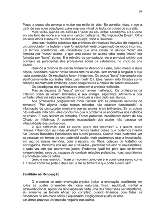 199
Pouco a pouco ela começa a mudar seu estilo de vida. Ela acredita nisso, e age a
partir de seu novo paradigma, para surpresa inicial de todos os outros de sua vida.
Mais tarde, quando ela começa a voltar ao seu antigo paradigma, ele a visita
em seu leito de morte e entoa uma canção belíssima: The Impossible Dream. Olha
em seus olhos e sussurra: “Nunca se esqueça, você é Dulcinéia”:
Uma das histórias clássicas das profecias de resultado induzido diz respeito a
um computador na Inglaterra que foi acidentalmente programado de modo incorreto.
Em termos acadêmicos, ele considerou que uma classe de alunos "bons" era
formada por "maus" alunos, e que uma classe de alunos tidos como "maus" era
formada por "bons" alunos. E o relatório do computador era o principal critério que
orientava os paradigmas dos professores sobre os estudantes, no início do ano
escolar.
Quando a diretoria da escola finalmente descobriu o erro, cinco meses e meio
depois, decidiram realizar novos testes com os alunos, sem contar a ninguém o que
havia acontecido. Os resultados foram intrigantes. Os alunos "bons" haviam piorado
significativamente nos testes feitos para medir Q.I. Eles haviam sido tratados como
crianças mentalmente limitadas, pouco cooperativas e difíceis de serem ensinados.
Os paradigmas dos professores tornaram a profecia realidade.
Mas as dezenas de "maus" alunos haviam melhorado. Os professores os
trataram como se fossem brilhantes, e sua energia, esperança, otimismo e boa
vontade refletiram estas expectativas individuais e valor dado aos alunos.
Aos professores perguntaram como haviam sido as primeiras semanas do
semestre. "Por alguma razão nossos métodos não estavam funcionando". A
informação do computador mostrava que os alunos eram brilhantes. Se as coisas
não estavam indo bem, eles concluíram que o problema se encontrava nos métodos
de ensino. E eles reviram os métodos. Foram proativos, trabalharam dentro de seu
Círculo de Influência. A aparente incapacidade dos alunos não passava de
inflexibilidade dos professores.
O que refletimos para os outros, sobre nós mesmos? E o quanto estes
reflexos influenciam as vidas alheias? Temos tantas coisas que podemos investir
nas Contas Bancárias Emocionais das outras pessoas. Quanto mais pudermos ver
as pessoas em termos de seu potencial oculto, mais poderemos usar a imaginação,
em vez de nossa memória, com a esposa, os filhos, colegas de trabalho ou
empregados. Podemos nos recusar a rotulá-los - podemos "vê-los" de novas formas,
a cada vez em que estivermos juntos. Podemos ajudá-los para que se tornem
independentes, seguros, capazes de conduzir relações profundas, ricas, satisfatórias
e produtivas com os outros.
Goethe nos ensinou: "Trate um homem como ele é, e continuará sendo como
é. Trate-o como ele pode e deve ser, e ele se tornará o que pode e deve ser".
Equilíbrio na Renovação
O processo de auto-renovação precisa incluir a renovação equilibrada em
todas as quatro dimensões de nossa natureza: física, espiritual, mental e
social/emocional. Apesar de renovação em cada uma das dimensões ser importante,
ela somente se tornará eficaz por completo quando lidarmos com todas as
dimensões de um modo sábio e equilibrado. Negligenciar qualquer uma
das áreas provoca um impacto negativo nas outras.
 