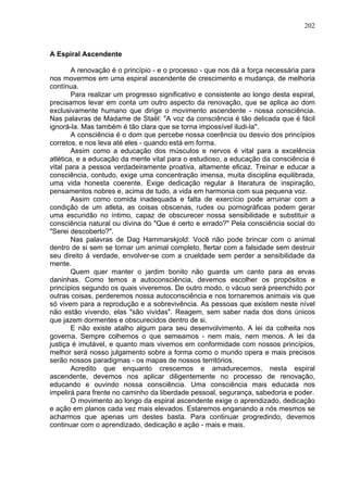 202
A Espiral Ascendente
A renovação é o princípio - e o processo - que nos dá a força necessária para
nos movermos em uma espiral ascendente de crescimento e mudança, de melhoria
contínua.
Para realizar um progresso significativo e consistente ao longo desta espiral,
precisamos levar em conta um outro aspecto da renovação, que se aplica ao dom
exclusivamente humano que dirige o movimento ascendente - nossa consciência.
Nas palavras de Madame de Staël: "A voz da consciência é tão delicada que é fácil
ignorá-la. Mas também é tão clara que se torna impossível iludi-la".
A consciência é o dom que percebe nossa coerência ou desvio dos princípios
corretos, e nos leva até eles - quando está em forma.
Assim como a educação dos músculos e nervos é vital para a excelência
atlética, e a educação da mente vital para o estudioso, a educação da consciência é
vital para a pessoa verdadeiramente proativa, altamente eficaz. Treinar e educar a
consciência, contudo, exige uma concentração imensa, muita disciplina equilibrada,
uma vida honesta coerente. Exige dedicação regular à literatura de inspiração,
pensamentos nobres e, acima de tudo, a vida em harmonia com sua pequena voz.
Assim como comida inadequada e falta de exercício pode arruinar com a
condição de um atleta, as coisas obscenas, rudes ou pornográficas podem gerar
uma escuridão no íntimo, capaz de obscurecer nossa sensibilidade e substituir a
consciência natural ou divina do "Que é certo e errado?" Pela consciência social do
"Serei descoberto?".
Nas palavras de Dag Hammarskjold: Você não pode brincar com o animal
dentro de si sem se tornar um animal completo, flertar com a falsidade sem destruir
seu direito à verdade, envolver-se com a crueldade sem perder a sensibilidade da
mente.
Quem quer manter o jardim bonito não guarda um canto para as ervas
daninhas. Como temos a autoconsciência, devemos escolher os propósitos e
princípios segundo os quais viveremos. De outro modo, o vácuo será preenchido por
outras coisas, perderemos nossa autoconsciência e nos tornaremos animais vis que
só vivem para a reprodução e a sobrevivência. As pessoas que existem neste nível
não estão vivendo, elas "são vividas". Reagem, sem saber nada dos dons únicos
que jazem dormentes e obscurecidos dentro de si.
E não existe atalho algum para seu desenvolvimento. A lei da colheita nos
governa. Sempre colhemos o que semeamos - nem mais, nem menos. A lei da
justiça é imutável, e quanto mais vivemos em conformidade com nossos princípios,
melhor será nosso julgamento sobre a forma como o mundo opera e mais precisos
serão nossos paradigmas - os mapas de nossos territórios.
Acredito que enquanto crescemos e amadurecemos, nesta espiral
ascendente, devemos nos aplicar diligentemente no processo de renovação,
educando e ouvindo nossa consciência. Uma consciência mais educada nos
impelirá para frente no caminho da liberdade pessoal, segurança, sabedoria e poder.
O movimento ao longo da espiral ascendente exige o aprendizado, dedicação
e ação em planos cada vez mais elevados. Estaremos enganando a nós mesmos se
acharmos que apenas um destes basta. Para continuar progredindo, devemos
continuar com o aprendizado, dedicação e ação - mais e mais.
 
