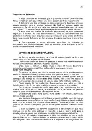 203
Sugestões de Aplicação
1. Faça uma lista de atividades que o ajudariam a manter uma boa forma
física, compatíveis com seu estilo de vida e que possam ser feitas regularmente.
2. Selecione uma das atividades e a coloque como uma das metas em seus
papéis pessoais para a próxima semana. No final da semana avalie seu
desempenho. Se não atingiu sua meta, terá sido por subordiná-la a um valor mais
alto legítimo? Ou você deixou de agir com integridade em relação a seus valores?
3. Faça uma lista similar de atividades renovadoras em suas dimensões
espirituais e mentais. Na área social/emocional, anote os relacionamentos que
gostaria de melhorar, ou as circunstâncias específicas em que a Vitória em Público
traria mais eficácia. Selecione um item em cada área para a semana. Implemente e
avalie.
4. Comprometa-se a anotar atividades específicas de "afinação do
instrumento" nas quatro dimensões, todas as semanas, entre em ação, e depois
avalie seu desempenho e resultados.
NOVAMENTE DE DENTRO PARA FORA
“O Senhor trabalha de dentro para fora. O mundo trabalha de fora para
dentro. O mundo tira as pessoas das favelas.
Cristo tira as favelas de dentro das pessoas, e depois elas mesmas saem das
favelas. O mundo molda o homem, mudando seu meio.
Cristo muda o homem, e depois muda o meio. O mundo determina o
comportamento humano, mas Cristo pode mudar a natureza do homem.
EZRA TAFT BENSON
Eu gostaria de relatar uma história pessoal, que na minha opinião contém a
essência deste livro. Espero que entendam os princípios que estão por trás dela.
Há alguns anos nossa família deixou o local onde vivíamos por um ano. Eu
consegui uma licença na universidade onde leciono, para poder me dedicar a
escrever. Passamos este ano inteiro em Laie, na costa norte de Oahu, no Havaí.
Pouco depois de nos mudarmos, desenvolvemos uma rotina de vida e
trabalho que podia não ser muito produtiva, mas era extremamente agradável.
Depois de um passeio de manhã cedo pela praia, mandávamos dois de
nossos filhos para a escola, descalços e de shorts. Eu ia para uma sala, perto do
canavial, onde tinha um escritório, para escrever o livro.
Era tudo muito quieto, muito sereno, muito bonito - sem telefone, reuniões ou
compromissos urgentes.
Meu escritório ficava perto dos limites de uma universidade, e um dia, quando
eu passeava por entre as fileiras de livros nos fundos da biblioteca da universidade,
topei com um volume que chamou minha atenção. Quando eu o abri, os olhos
pararam em um único parágrafo, que influenciou poderosamente o resto da minha
vida.
Li e reli o parágrafo. Ele continha basicamente a idéia simples de que havia
intervalo ou brecha entre estímulo e resposta, e que a chave tanto para o
amadurecimento quanto para a felicidade era saber como usar aquela brecha.
Encontro dificuldades para descrever o efeito daquela idéia em minha mente.
Apesar de eu ter sido criado na filosofia da autodeterminação, o modo como a idéia
fora redigida - "uma brecha entre o estímulo e a resposta" - me atingiu com uma
 