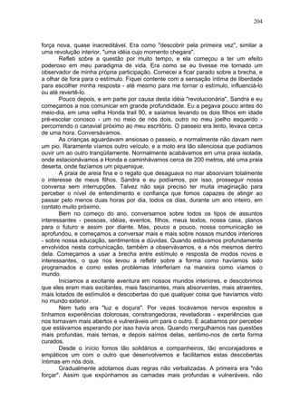 204
força nova, quase inacreditável. Era como "descobrir pela primeira vez", similar a
uma revolução interior, "uma idéia cujo momento chegara".
Refleti sobre a questão por muito tempo, e ela começou a ter um efeito
poderoso em meu paradigma de vida. Era como se eu tivesse me tornado um
observador de minha própria participação. Comecei a ficar parado sobre a brecha, e
a olhar de fora para o estímulo. Fiquei contente com a sensação íntima de liberdade
para escolher minha resposta - até mesmo para me tornar o estímulo, influenciá-lo
ou até revertê-lo.
Pouco depois, e em parte por causa desta idéia "revolucionária", Sandra e eu
começamos a nos comunicar em grande profundidade. Eu a pegava pouco antes do
meio-dia, em uma velha Honda trail 90, e saíamos levando os dois filhos em idade
pré-escolar conosco - um no meio de nós dois, outro no meu joelho esquerdo -
percorrendo o canavial próximo ao meu escritório. O passeio era lento, levava cerca
de uma hora. Conversávamos.
As crianças aguardavam ansiosas o passeio, e normalmente não davam nem
um pio. Raramente víamos outro veículo, e a moto era tão silenciosa que podíamos
ouvir um ao outro tranqüilamente. Normalmente acabávamos em uma praia isolada,
onde estacionávamos a Honda e caminhávamos cerca de 200 metros, até uma praia
deserta, onde fazíamos um piquenique.
A praia de areia fina e o regato que desaguava no mar absorviam totalmente
o interesse de meus filhos. Sandra e eu podíamos, por isso, prosseguir nossa
conversa sem interrupções. Talvez não seja preciso ter muita imaginação para
perceber o nível de entendimento e confiança que fomos capazes de atingir ao
passar pelo menos duas horas por dia, todos os dias, durante um ano inteiro, em
contato muito próximo.
Bem no começo do ano, conversamos sobre todos os tipos de assuntos
interessantes - pessoas, idéias, eventos, filhos, meus textos, nossa casa, planos
para o futuro e assim por diante. Mas, pouco a pouco, nossa comunicação se
aprofundou, e começamos a conversar mais e mais sobre nossos mundos interiores
- sobre nossa educação, sentimentos e dúvidas. Quando estávamos profundamente
envolvidos nesta comunicação, também a observávamos, e a nós mesmos dentro
dela. Começamos a usar a brecha entre estímulo e resposta de modos novos e
interessantes, o que nos levou a refletir sobre a forma como havíamos sido
programados e como estes problemas interferiam na maneira como víamos o
mundo.
Iniciamos a excitante aventura em nossos mundos interiores, e descobrimos
que eles eram mais excitantes, mais fascinantes, mais absorventes, mais atraentes,
mais lotados de estímulos e descobertas do que qualquer coisa que havíamos visto
no mundo exterior.
Nem tudo era "luz e doçura". Por vezes tocávamos nervos expostos e
tínhamos experiências dolorosas, constrangedoras, reveladoras - experiências que
nos tornavam mais abertos e vulneráveis um para o outro. E acabamos por perceber
que estávamos esperando por isso havia anos. Quando mergulhamos nas questões
mais profundas, mais ternas, e depois saímos delas, sentimo-nos de certa forma
curados.
Desde o início fomos tão solidários e companheiros, tão encorajadores e
empáticos um com o outro que desenvolvemos e facilitamos estas descobertas
íntimas em nós dois.
Gradualmente adotamos duas regras não verbalizadas. A primeira era "não
forçar". Assim que expúnhamos as camadas mais profundas e vulneráveis, não
 
