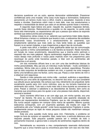 205
devíamos questionar um ao outro, apenas demonstrar solidariedade. Pressionar
confidências seria uma invasão. Uma coisa muito lógica e dominadora. Estávamos
percorrendo um terreno muito novo e difícil, incerto e assustador, trazendo à tona
medos e dúvidas. Queríamos cobrir mais e mais dele, mas nos acostumamos a
respeitar a necessidade de deixar que cada um se abrisse quando fosse o momento.
A segunda regra básica era parar, naquele dia, quando magoasse demais,
quando fosse doloroso. Retomaríamos a questão no dia seguinte, no ponto onde
havia sido interrompida, ou esperaríamos até que a pessoa que estava se expondo
sentisse que estava pronta para prosseguir.
Deixávamos várias coisas no ar, sabendo que queríamos tratar delas depois.
Afinal tínhamos o tempo e o ambiente que levaria a isso, e estávamos tão excitados
observando nosso envolvimento e o amadurecimento do casamento, que
simplesmente sabíamos que mais cedo ou mais tarde todas as questões que
ficaram no ar seriam tratadas, e que chegaríamos a algum tipo de conclusão.
A parte mais difícil, e também a mais gratificante deste tipo de comunicação
surgiu quando a minha vulnerabilidade e a de Sandra se tocaram. Neste momento,
em função do nosso envolvimento, descobrimos que a brecha entre estímulo e
resposta não era mais palpável. Alguns sentimentos negativos vieram à tona. Mas
nosso desejo mais profundo e nosso pacto implícito eram nos prepararmos para
recomeçar do ponto onde havíamos parado, e lidar com os sentimentos até
chegarmos a um acordo.
Um dos momentos difíceis teve a ver com uma das tendências básicas da
minha personalidade. Meu pai era um indivíduo muito fechado - muito controlado e
cuidadoso. Minha mãe era e ainda é muito aberta, sociável, espontânea. Percebo
que os dois conjuntos de tendências existem em mim, e quando me sinto inseguro
tenho uma tendência para me fechar, como meu pai. Passo a viver dentro de mim e
a observar com segurança.
Sandra é mais parecida com minha mãe - sociável, autêntica e espontânea.
Passamos por uma série de experiências, no decorrer dos anos, em que considerei
sua atitude pouco apropriada. Ela achava que meu retraimento era prejudicial, tanto
socialmente quanto para mim como indivíduo, pois eu me tornaria insensível ao
sentimento dos outros. Tudo isso e muito mais veio à tona durante as conversas na
praia. Passei a valorizar a sabedoria e as descobertas de Sandra, bem como as
maneiras que encontrava para me ajudar a ser uma pessoa mais aberta, disponível,
sensível e sociável.
Outro momento difícil teve a ver com algo que, em minha opinião, era uma
"mania" de Sandra. Há anos eu vivia incomodado pela aparente obsessão de
Sandra por equipamentos domésticos Frigidaire, que eu não conseguia entender:
Ela nunca sequer cogitava em comprar outra marca de aparelho. Mesmo quando
estávamos começando, com um orçamento apertado, ela insistia em viajar 70
quilômetros até uma "cidade grande", onde havia equipamentos Frigidaire à venda,
simplesmente porque as lojas de nossa pequena cidade não mantinham estoque
destes produtos.
Esta era uma questão muito tensa para mim. Felizmente, o problema só
surgia na hora de comprar um aparelho. Mas, nesta hora, o estímulo detonava uma
resposta pesada. Esta pequena questão parecia ser o símbolo de todo o
pensamento irracional, e gerava todo o conjunto de sentimentos negativos dentro de
mim.
Normalmente eu recorreria a meu comportamento reservado disfuncional.
Suponho que a única maneira que eu encontrava para lidar com isso era não lidar.
 