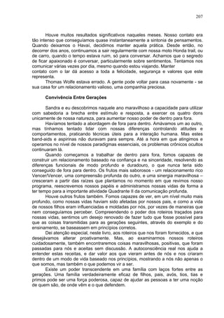207
Houve muitos resultados significativos naqueles meses. Nosso contato era
tão intenso que conseguíamos quase instantaneamente a sintonia de pensamentos.
Quando deixamos o Havaí, decidimos manter aquela prática. Desde então, no
decorrer dos anos, continuamos a sair regularmente com nossa moto Honda trail, ou
de carro, quando o tempo estava ruim, só para conversar. Achamos que o segredo
de ficar apaixonado é conversar, particularmente sobre sentimentos. Tentamos nos
comunicar várias vezes por dia, mesmo quando estou viajando. Manter
contato com o lar dá acesso a toda a felicidade, segurança e valores que este
representa.
Thomas Wolfe estava errado. A gente pode voltar para casa novamente - se
sua casa for um relacionamento valioso, uma companhia preciosa.
Convivência Entre Gerações
Sandra e eu descobrimos naquele ano maravilhoso a capacidade para utilizar
com sabedoria a brecha entre estímulo e resposta, a exercer os quatro dons
unicamente de nossa natureza, para aumentar nosso poder de dentro para fora.
Havíamos tentado a abordagem de fora para dentro. Amávamos um ao outro,
mas tínhamos tentado lidar com nossas diferenças controlando atitudes e
comportamentos, praticando técnicas úteis para a interação humana. Mas estes
band-aids e aspirinas não duravam para sempre. Até a hora em que atingimos e
operamos no nível de nossos paradigmas essenciais, os problemas crônicos ocultos
continuaram lá.
Quando começamos a trabalhar de dentro para fora, fomos capazes de
construir um relacionamento baseado na confiança e na sinceridade, resolvendo as
diferenças funcionais de modo profundo e duradouro, o que nunca teria sido
conseguido de fora para dentro. Os frutos mais saborosos - um relacionamento rico
Vencer/Vencer, uma compreensão profunda do outro, e uma sinergia maravilhosa –
cresceram a partir das raízes que plantamos no momento em que revimos nosso
programa, reescrevemos nossos papéis e administramos nossas vidas de forma a
ter tempo para a importante atividade Quadrante II da comunicação profunda.
Houve outros frutos também. Fomos capazes de ver, em um nível muito mais
profundo, como nossas vidas haviam sido afetadas por nossos pais, e como a vida
de nossos filhos eram influenciadas e moldadas por nós, por vezes de maneiras que
nem conseguíamos perceber. Compreendendo o poder dos roteiros traçados para
nossas vidas, sentimos um desejo renovado de fazer tudo que fosse possível para
que as coisas transmitidas para as gerações seguintes, através do exemplo e do
ensinamento, se baseassem em princípios corretos.
Dei atenção especial, neste livro, aos roteiros que nos foram fornecidos, e que
desejávamos alterar proativamente. Mas, ao examinarmos nossos roteiros
cuidadosamente, também encontraremos coisas maravilhosas, positivas, que foram
passadas para nós e aceitas sem discussão. A autoconsciência real nos ajuda a
entender estas receitas, e dar valor aos que vieram antes de nós e nos criaram
dentro de um modo de vida baseado nos princípios, mostrando a nós não apenas o
que somos, mas também o que podemos vir a ser.
Existe um poder transcendente em uma família com laços fortes entre as
gerações. Uma família verdadeiramente eficaz de filhos, pais, avós, tios, tias e
primos pode ser uma força poderosa, capaz de ajudar as pessoas a ter uma noção
de quem são, de onde vêm e o que defendem.
 