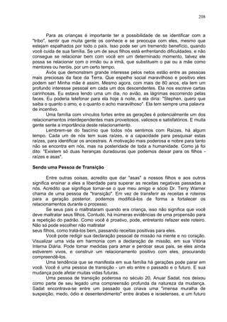 208
Para as crianças é importante ter a possibilidade de se identificar com a
"tribo", sentir que muita gente os conhece e se preocupa com eles, mesmo que
estejam espalhados por todo o país. Isso pode ser um tremendo benefício, quando
você cuida de sua família. Se um de seus filhos está enfrentando dificuldades, e não
consegue se relacionar bem com você em um determinado momento, talvez ele
possa se relacionar com o irmão ou a irmã, que substituem o pai ou a mãe como
mentores ou heróis, por um certo tempo.
Avós que demonstrem grande interesse pelos netos estão entre as pessoas
mais preciosas da face da Terra. Que espelho social maravilhoso e positivo eles
podem ser! Minha mãe é assim. Mesmo agora, com mais de 80 anos, ela tem um
profundo interesse pessoal em cada um dos descendentes. Ela nos escreve cartas
carinhosas. Eu estava lendo uma um dia, no avião, as lágrimas escorrendo pelas
faces. Eu poderia telefonar para ela hoje à noite, e ela diria: "Stephen, quero que
saiba o quanto o amo, e o quanto o acho maravilhoso". Ela tem sempre uma palavra
de incentivo.
Uma família com vínculos fortes entre as gerações é potencialmente um dos
relacionamentos interdependentes mais proveitosos, valiosos e satisfatórios. E muita
gente sente a importância deste relacionamento.
Lembrem-se do fascínio que todos nós sentimos com Raízes, há algum
tempo. Cada um de nós tem suas raízes, e a capacidade para pesquisar estas
raízes, para identificar os ancestrais. A motivação mais poderosa e nobre para tanto
não se encontra em nós, mas na posteridade de toda a humanidade. Como já foi
dito: "Existem só duas heranças duradouras que podemos deixar para os filhos -
raízes e asas".
Sendo uma Pessoa de Transição
Entre outras coisas, acredito que dar "asas" a nossos filhos e aos outros
significa ensinar a eles a liberdade para superar as receitas negativas passadas a
nós. Acredito que signifique tornar-se o que meu amigo e sócio Dr. Terry Warner
chama de uma pessoa de "transição". Em vez de transferir as receitas e roteiros
para a geração posterior, podemos modificá-los de forma a fortalecer os
relacionamentos durante o processo.
Se seus pais o maltrataram quando era criança, isso não significa que você
deve maltratar seus filhos. Contudo, há inúmeras evidências de uma propensão para
a repetição do padrão. Como você é proativo, pode, entretanto refazer este roteiro.
Não só pode escolher não maltratar
seus filhos, como tratá-los bem, passando receitas positivas para eles.
Você pode redigir sua declaração pessoal de missão na mente e no coração.
Visualizar uma vida em harmonia com a declaração de missão, em sua Vitória
Interna Diária. Pode tomar medidas para amar e perdoar seus pais, se eles ainda
estiverem vivos, e construir um relacionamento positivo com eles, procurando
compreendê-los.
Uma tendência que se manifesta em sua família há gerações pode parar em
você. Você é uma pessoa de transição - um elo entre o passado e o futuro. E sua
mudança pode afetar muitas vidas futuras.
Uma pessoa de transição poderosa no século 20, Anuar Sadat, nos deixou
como parte de seu legado uma compreensão profunda da natureza da mudança.
Sadat encontrava-se entre um passado que criava uma "imensa muralha de
suspeição, medo, ódio e desentendimento" entre árabes e israelenses, e um futuro
 