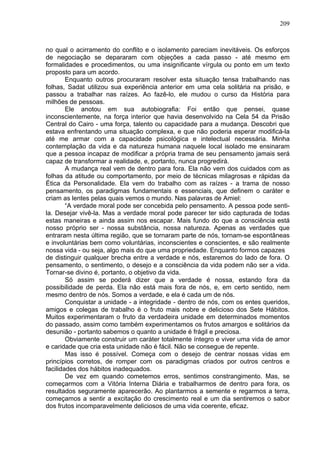 209
no qual o acirramento do conflito e o isolamento pareciam inevitáveis. Os esforços
de negociação se depararam com objeções a cada passo - até mesmo em
formalidades e procedimentos, ou uma insignificante vírgula ou ponto em um texto
proposto para um acordo.
Enquanto outros procuraram resolver esta situação tensa trabalhando nas
folhas, Sadat utilizou sua experiência anterior em uma cela solitária na prisão, e
passou a trabalhar nas raízes. Ao fazê-lo, ele mudou o curso da História para
milhões de pessoas.
Ele anotou em sua autobiografia: Foi então que pensei, quase
inconscientemente, na força interior que havia desenvolvido na Cela 54 da Prisão
Central do Cairo - uma força, talento ou capacidade para a mudança. Descobri que
estava enfrentando uma situação complexa, e que não poderia esperar modificá-la
até me armar com a capacidade psicológica e intelectual necessária. Minha
contemplação da vida e da natureza humana naquele local isolado me ensinaram
que a pessoa incapaz de modificar a própria trama de seu pensamento jamais será
capaz de transformar a realidade, e, portanto, nunca progredirá.
A mudança real vem de dentro para fora. Ela não vem dos cuidados com as
folhas da atitude ou comportamento, por meio de técnicas milagrosas e rápidas da
Ética da Personalidade. Ela vem do trabalho com as raízes - a trama de nosso
pensamento, os paradigmas fundamentais e essenciais, que definem o caráter e
criam as lentes pelas quais vemos o mundo. Nas palavras de Amiel:
“A verdade moral pode ser concebida pelo pensamento. A pessoa pode senti-
la. Desejar vivê-la. Mas a verdade moral pode parecer ter sido capturada de todas
estas maneiras e ainda assim nos escapar. Mais fundo do que a consciência está
nosso próprio ser - nossa substância, nossa natureza. Apenas as verdades que
entraram nesta última região, que se tornaram parte de nós, tornam-se espontâneas
e involuntárias bem como voluntárias, inconscientes e conscientes, e são realmente
nossa vida - ou seja, algo mais do que uma propriedade. Enquanto formos capazes
de distinguir qualquer brecha entre a verdade e nós, estaremos do lado de fora. O
pensamento, o sentimento, o desejo e a consciência da vida podem não ser a vida.
Tornar-se divino é, portanto, o objetivo da vida.
Só assim se poderá dizer que a verdade é nossa, estando fora da
possibilidade de perda. Ela não está mais fora de nós, e, em certo sentido, nem
mesmo dentro de nós. Somos a verdade, e ela é cada um de nós.
Conquistar a unidade - a integridade - dentro de nós, com os entes queridos,
amigos e colegas de trabalho é o fruto mais nobre e delicioso dos Sete Hábitos.
Muitos experimentaram o fruto da verdadeira unidade em determinados momentos
do passado, assim como também experimentamos os frutos amargos e solitários da
desunião - portanto sabemos o quanto a unidade é frágil e preciosa.
Obviamente construir um caráter totalmente íntegro e viver uma vida de amor
e caridade que cria esta unidade não é fácil. Não se consegue de repente.
Mas isso é possível. Começa com o desejo de centrar nossas vidas em
princípios corretos, de romper com os paradigmas criados por outros centros e
facilidades dos hábitos inadequados.
De vez em quando cometemos erros, sentimos constrangimento. Mas, se
começarmos com a Vitória Interna Diária e trabalharmos de dentro para fora, os
resultados seguramente aparecerão. Ao plantarmos a semente e regarmos a terra,
começamos a sentir a excitação do crescimento real e um dia sentiremos o sabor
dos frutos incomparavelmente deliciosos de uma vida coerente, eficaz.
 