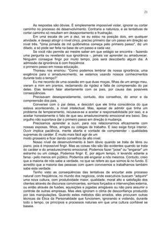 21
As respostas são óbvias. É simplesmente impossível violar, ignorar ou cortar
caminho no processo de desenvolvimento. Contraria a natureza, e as tentativas de
cortar caminho só resultam em desapontamento e frustração.
Em uma escala de um a dez, se eu estou na posição dois, em qualquer
atividade, e desejo atingir o nível cinco, preciso primeiro dar um passo em direção ao
nível três. "Uma jornada de mil quilômetros começa pelo primeiro passo", diz um
ditado, e só pode ser feita na base de um passo a cada vez.
Se você não permite ao mestre saber em que estágio se encontra - fazendo
uma pergunta ou revelando sua ignorância -, jamais vai aprender ou amadurecer.
Ninguém consegue fingir por muito tempo, pois será descoberto algum dia. A
admissão da ignorância é com freqüência
o primeiro passo em nossa educação.
Thoreau nos ensinou: "Como podemos lembrar de nossa ignorância, uma
exigência para o amadurecimento, se estamos usando nossos conhecimentos
durante todo o tempo?”
Eu me recordo de uma ocasião em que duas moças, filhas de um amigo meu,
vieram a mim em prantos, reclamando da rigidez e falta de compreensão do pai
delas. Elas temiam falar abertamente com os pais, por causa das possíveis
conseqüências.
Precisavam desesperadamente, contudo, dos conselhos, do amor e da
compreensão dos pais.
Conversei com o pai delas, e descobri que ele tinha consciência do que
estava acontecendo, a nível intelectual. Mas, apesar de admitir que tinha um
problema de temperamento, recusava-se a aceitar a responsabilidade por isso, e a
aceitar honestamente o fato de que seu amadurecimento emocional era baixo. Seu
orgulho não suportava dar o primeiro passo em direção à mudança.
Precisamos aprender a ouvir, para nos relacionarmos eficazmente com
nossas esposas, filhos, amigos ou colegas de trabalho. E isso exige força interior.
Ouvir implica paciência, mente aberta e vontade de compreender - qualidades
supremas do caráter. É muito mais fácil agir de um
modo grosseiro e ficar dando conselhos de alto nível.
Nosso nível de desenvolvimento é bem óbvio quando se trata de tênis ou
piano, pois é impossível fingir. Mas as coisas não são tão evidentes quando se trata
do caráter e do amadurecimento emocional. Podemos fazer "pose" ou "enganar" um
estranho ou um colega. Podemos fingir. E, por algum tempo, ir levando adiante a
farsa - pelo menos em público. Podemos até enganar a nós mesmos. Contudo, creio
que a maioria de nós sabe a verdade, no que se refere ao que somos lá no fundo. E
acredito que a maioria das pessoas com quem convivemos e trabalhamos também
sabe esta verdade.
Tenho visto as conseqüências das tentativas de encurtar este processo
natural com freqüência, no mundo dos negócios, onde executivos buscam "adquirir"
uma nova cultura, com produtividade maior, qualidade, moral alto e satisfação dos
clientes através de discursos convincentes, sorrisos forçados e intervenções externa,
ou então através de fusões, aquisições e jogadas amigáveis ou não para assumir o
controle de outras empresas. Mas eles ignoram o clima de desconfiança produzido
por tais manipulações. Quando estes métodos dão errados, eles procuram outras
técnicas da Ética da Personalidade que funcionem, ignorando e violando, durante
todo o tempo, os princípios e processos naturais em que uma cultura confiável se
baseia.
 