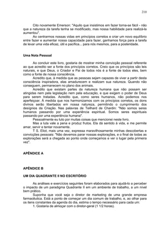 210
Cito novamente Emerson: "Aquilo que insistimos em fazer torna-se fácil - não
que a natureza da tarefa tenha se modificado, mas nossa habilidade para realizá-la
aumentou".
Ao centrarmos nossas vidas em princípios corretos e criar um novo equilíbrio
entre fazer e aumentar nossa capacidade para fazer, ganhamos força para a tarefa
de levar uma vida eficaz, útil e pacífica... para nós mesmos, para a posteridade.
Uma Nota Pessoal
Ao concluir este livro, gostaria de mostrar minha convicção pessoal referente
ao que acredito ser a fonte dos princípios corretos. Creio que os princípios são leis
naturais, e que Deus, o Criador e Pai de todos nós é a fonte de todos eles, bem
como a fonte de nossa consciência.
Acredito que, à medida que as pessoas sejam capazes de viver a partir desta
consciência inspiradora, elas amadurecem e realizam sua natureza. Quando não
conseguem, permanecem no plano dos animais.
Acredito que existam partes da natureza humana que não possam ser
atingidas nem pela legislação nem pela educação, e que exigem o poder de Deus
para serem tratadas. Acredito que, como seres humanos, não podemos nos
aperfeiçoar. À medida que nos harmonizamos com os princípios corretos, os dons
divinos serão libertados em nossa natureza, permitindo o cumprimento dos
desígnios da Criação. Nas palavras de Teilhard de Chardin: "Não somos seres
humanos passando por uma experiência espiritual. Somos seres espirituais
passando por uma experiência humana".
Pessoalmente eu luto por muitas coisas que mencionei neste livro.
Mas a luta vale a pena e produz frutos. Ela dá sentido à vida, e me permite
amar, servir e tentar novamente.
T S. Eliot, mais uma vez, expressa maravilhosamente minhas descobertas e
convicções pessoais: "Não devemos parar nossas explorações, e o final de todas as
explorações será a chegada ao ponto onde começamos e ver o lugar pela primeira
vez".
APÊNDICE A
APÊNDICE B
UM DIA QUADRANTE II NO ESCRITÓRIO
As análises e exercícios seguintes foram elaborados para ajudá-lo a perceber
o impacto de um paradigma Quadrante II em um ambiente de trabalho, a um nível
bem prático.
Suponha que você seja o diretor de marketing de uma grande empresa
farmacêutica. Está a ponto de começar um dia comum de trabalho, e, ao olhar para
os itens constantes da agenda do dia, estima o tempo necessário para cada um:
1. Gostaria de almoçar com o diretor-geral (1 1/2 horas).
 
