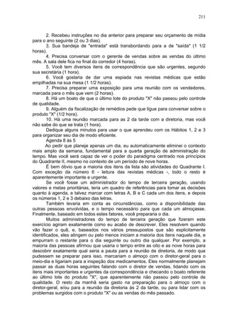211
2. Recebeu instruções no dia anterior para preparar seu orçamento de mídia
para o ano seguinte (2 ou 3 dias).
3. Sua bandeja de "entrada" está transbordando para a de "saída" (1 1/2
horas).
4. Precisa conversar com o gerente de vendas sobre as vendas do último
mês. A sala dele fica no final do corredor (4 horas).
5. Você tem diversos itens de correspondência que são urgentes, segundo
sua secretária (1 hora).
6. Você gostaria de dar uma espiada nas revistas médicas que estão
empilhadas na sua mesa (1 1/2 horas).
7. Precisa preparar uma exposição para uma reunião com os vendedores,
marcada para o mês que vem (2 horas).
8. Há um boato de que o último lote do produto "X" não passou pelo controle
de qualidade.
9. Alguém da fiscalização de remédios pede que ligue para conversar sobre o
produto "X" (1/2 hora).
10. Há uma reunião marcada para as 2 da tarde com a diretoria, mas você
não sabe do que se trata (1 hora).
Dedique alguns minutos para usar o que aprendeu com os Hábitos 1, 2 e 3
para organizar seu dia de modo eficiente.
Agenda 8 às 5
Ao pedir que planeje apenas um dia, eu automaticamente eliminei o contexto
mais amplo da semana, fundamental para a quarta geração de administração do
tempo. Mas você será capaz de ver o poder do paradigma centrado nos princípios
do Quadrante II, mesmo no contexto de um período de nove horas.
É bem óbvio que a maioria dos itens da lista são atividades do Quadrante I.
Com exceção da número 6 - leitura das revistas médicas -, todo o resto é
aparentemente importante e urgente.
Se você fosse um administrador do tempo de terceira geração, usando
valores e metas prioritárias, teria um quadro de referências para tomar as decisões
quanto à agenda, e talvez marcar com letras A, B e C cada um dos itens, e depois
os números 1, 2 e 3 debaixo das letras.
Também levaria em conta as circunstâncias, como a disponibilidade das
outras pessoas envolvidas, e o tempo necessário para que cada um almoçasse.
Finalmente, baseado em todos estes fatores, você prepararia o dia.
Muitos administradores do tempo de terceira geração que fizeram este
exercício agiram exatamente como eu acabo de descrever. Eles resolvem quando
vão fazer o quê, e, baseados nos vários pressupostos que são explicitamente
identificados, eles atingem ou pelo menos iniciam a maioria dos itens naquele dia, e
empurram o restante para o dia seguinte ou outro dia qualquer. Por exemplo, a
maioria das pessoas afirmou que usaria o tempo entre as oito e as nove horas para
descobrir exatamente qual seria a pauta para a reunião de diretoria, de modo que
pudessem se preparar para isso, marcariam o almoço com o diretor-geral para o
meio-dia e ligariam para a inspeção dos medicamentos. Eles normalmente planejam
passar as duas horas seguintes falando com o diretor de vendas, lidando com os
itens mais importantes e urgentes da correspondência e checando o boato referente
ao último lote do produto "X", que aparentemente não passou pelo controle de
qualidade. O resto da manhã seria gasto na preparação para o almoço com o
diretor-geral, e/ou para a reunião da diretoria às 2 da tarde, ou para lidar com os
problemas surgidos com o produto "X" ou as vendas do mês passado.
 