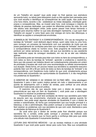 214
de um "trabalho em equipe" (que pode exigir no final apenas sua assinatura
aprovando tudo), ou talvez para esboçarem duas ou três opções bem pensadas para
que você escolha e identifique as conseqüências de cada opção. Isso pode levar
uma hora inteira, durante o dia - estabelecer as metas desejadas, orientação geral,
prazos e conseqüências. Mas, ao investir esta hora, você consegue o máximo da
reflexão de pessoas dedicadas, que podem ter diferentes pontos de vista. Se você
não adotou esta abordagem antes, pode querer passar mais tempo treinando o
pessoal para situá-los melhor no que esta abordagem representa, o que quer dizer
"trabalho em equipe" e como fazer para criar sinergia em torno das diferenças, e
identificar as opções e conseqüências envolvidas.
A BANDEJA DE "ENTRADA" E A CORRESPONDÊNCIA - Em vez de mergulhar na
bandeja de "entrada", você dedicará algum tempo, quem sabe meia ou uma hora,
para começar um processo de treinamento com sua secretária de modo que ela
possa gradualmente ter condições para lidar com a bandeja de "entrada", bem como
a correspondência citada no número cinco. Este programa de treinamento pode
perdurar por várias semanas ou meses, até que sua secretária ou seu assistente
seja realmente capaz de conseguir resultados, em vez de se ater aos métodos
apenas.
Sua secretária pode ser treinada para lidar com todos os itens da correspondência, e
com todos os itens da bandeja de "entrada", aprender a analisá-los e resolvê-los.
Itens que não possam ser tratados devem ser cuidadosamente colocados em ordem
de prioridade e levados até você com uma recomendação ou bilhete recomendando
sua atuação. Desta forma, em poucos meses sua secretária ou assistente executivo
poderão lidar com 80 a 90 por cento de todos os itens da bandeja de "entrada" e da
correspondência, com freqüência muito melhor do que você, simplesmente porque
sua mente está concentrada nas oportunidades do Quadrante II, e não mergulhada
nos problemas do Quadrante I.
O DIREPOR DE VENDAS E AS VENDAS DO ÚLTIMO MÊS - Uma abordagem
Quadrante II para o item quatro implica pensar em todo o relacionamento e um
acordo de desempenho com o diretor de vendas, para verificar se uma atitude
Quadrante II está sendo posta em prática.
O exercício não diz que assunto tratar com o diretor de vendas, mas
presumindo-se que seja um item do Quadrante I, você pode usar a abordagem
Quadrante II e resolver os problemas imediatos.
Possivelmente que você terá condições de treinar sua secretária para tratar
do assunto sem seu envolvimento, chamando sua atenção apenas quando for
necessário. Isso pode exigir algumas atividades do Quadrante II com o diretor de
vendas e subordinados, de forma que compreendam que sua função principal é a
liderança, e não a administração. Eles podem começar a compreender que é mais
fácil resolver os problemas com sua secretária do que com você, libertando-o para
as atividades de liderança do Quadrante II.
Se você acha que o diretor de vendas pode ficar ofendido porque sua
secretária fez o contato, então pode começar o processo de melhorar este
relacionamento, de maneira que no futuro ganhe a confiança dele para que adote
uma atitude mais Quadrante II mutuamente benéfica.
LEITURA DAS REVISTAS MÉDICAS - Ler as revistas médicas é uma atividade
Quadrante II que você pode querer deixar para outra hora. Mas sua competência
 