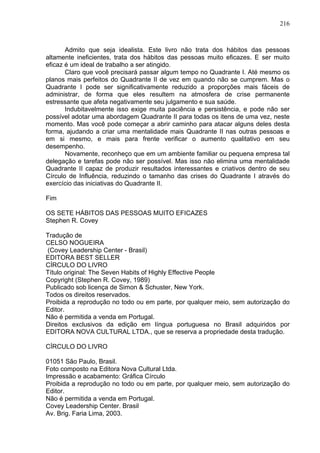 216
Admito que seja idealista. Este livro não trata dos hábitos das pessoas
altamente ineficientes, trata dos hábitos das pessoas muito eficazes. E ser muito
eficaz é um ideal de trabalho a ser atingido.
Claro que você precisará passar algum tempo no Quadrante I. Até mesmo os
planos mais perfeitos do Quadrante II de vez em quando não se cumprem. Mas o
Quadrante I pode ser significativamente reduzido a proporções mais fáceis de
administrar, de forma que eles resultem na atmosfera de crise permanente
estressante que afeta negativamente seu julgamento e sua saúde.
Indubitavelmente isso exige muita paciência e persistência, e pode não ser
possível adotar uma abordagem Quadrante II para todas os itens de uma vez, neste
momento. Mas você pode começar a abrir caminho para atacar alguns deles desta
forma, ajudando a criar uma mentalidade mais Quadrante II nas outras pessoas e
em si mesmo, e mais para frente verificar o aumento qualitativo em seu
desempenho.
Novamente, reconheço que em um ambiente familiar ou pequena empresa tal
delegação e tarefas pode não ser possível. Mas isso não elimina uma mentalidade
Quadrante II capaz de produzir resultados interessantes e criativos dentro de seu
Círculo de Influência, reduzindo o tamanho das crises do Quadrante I através do
exercício das iniciativas do Quadrante II.
Fim
OS SETE HÁBITOS DAS PESSOAS MUITO EFICAZES
Stephen R. Covey
Tradução de
CELSO NOGUEIRA
(Covey Leadership Center - Brasil)
EDITORA BEST SELLER
CÍRCULO DO LIVRO
Título original: The Seven Habits of Highly Effective People
Copyright (Stephen R. Covey, 1989)
Publicado sob licença de Simon & Schuster, New York.
Todos os direitos reservados.
Proibida a reprodução no todo ou em parte, por qualquer meio, sem autorização do
Editor.
Não é permitida a venda em Portugal.
Direitos exclusivos da edição em língua portuguesa no Brasil adquiridos por
EDITORA NOVA CULTURAL LTDA., que se reserva a propriedade desta tradução.
CÍRCULO DO LIVRO
01051 São Paulo, Brasil.
Foto composto na Editora Nova Cultural Ltda.
Impressão e acabamento: Gráfica Círculo
Proibida a reprodução no todo ou em parte, por qualquer meio, sem autorização do
Editor.
Não é permitida a venda em Portugal.
Covey Leadership Center. Brasil
Av. Brig. Faria Lima, 2003.
 