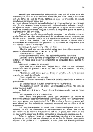 22
Recordo que eu mesmo violei este princípio, como pai, há muitos anos. Um
dia voltei para casa, era o aniversário de minha filha, que fazia 3 anos, e a encontrei
em um canto, na sala da frente, agarrada a todos os presentes, em atitude
desafiadora, sem querer deixar que
as outras crianças brincassem com eles também. A primeira coisa que me chamou a
atenção foi a presença de outros pais na sala, testemunhando aquela demonstração
de egoísmo. Fiquei constrangido, mais ainda porque na época estava dando um
curso na universidade sobre relações humanas. E imaginava, podia até sentir, a
expectativa dos pais presentes.
A atmosfera na sala estava realmente carregada - as crianças rodeavam
minha filha com as mãos estendidas, pedindo para brincar com os presentes que
haviam acabado de trazer, mas minha filha recusa-se firmemente a permitir tal coisa.
Disse a mim mesmo: "Sem dúvida preciso ensinar a minha filha a
necessidade de compartilhar seus presentes”. A capacidade de compartilhar é um
dos valores básicos de minha vida".
Comecei, portanto, com um pedido bem direto:
- Querida, será que você não poderia deixar seus amiguinhos pegarem um
pouco os brinquedos que eles trouxeram para você?
- Não - ela retrucou, lacônica.
Minha segunda tentativa incluiu uma argumentação mais sofisticada.
- Querida, se você aprender a compartilhar seus brinquedos com eles quando
estamos em nossa casa, eles irão compartilhar os brinquedos deles, quando for
visitá-los.
Não! - mais uma vez ela respondeu.
Fiquei mais embaraçado ainda, depois estava claro que não conseguia
influenciá-la nem um pouquinho. O terceiro método foi o do suborno. Com muito
cuidado eu falei:
- Querida, se você deixar que eles brinquem também, tenho uma surpresa
especial para você. Um chiclete.
- Não quero chiclete! - ela explodiu.
Eu estava ficando exasperado. Na quarta tentativa apelei para a ameaça e
para o medo.
- Se você não deixar os outros brincarem vai ver só uma coisa!
- Não quero nem saber! - ela gritou. - Os brinquedos são meus. Não tenho de
deixar ninguém pegar!
No final, recorri à força. Peguei alguns brinquedos e dei para as outras
crianças.
- Pronto, podem brincar com estes aqui.
Talvez minha filha precisasse passar pela experiência de possuir os
brinquedos antes de poder compartilhá-los. (Na verdade, como posso dar realmente,
sem antes passar pela experiência de ter?) Ela precisava de mim, enquanto pai,
para adquirir um nível mais alto de maturidade emocional, que permitisse a ela tal
experiência.
Mas, naquele momento, eu pensei mais na opinião daqueles pais a meu
respeito do que no crescimento e amadurecimento de minha filha ou no
relacionamento de nós dois. Simplesmente parti de um pressuposto inicial, de que
eu estava certo, ela deveria dividir os brinquedos, e errava ao se recusar a fazê-lo.
Talvez eu tenha imposto a ela uma expectativa excessiva, apenas porque eu
estivesse em um nível baixo em minha própria escala. Eu não fui capaz, nem estava
disposto a ter paciência ou compreensão, e ainda queria que ela compartilhasse
 
