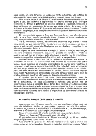 23
suas coisas. Em uma tentativa de compensar minha deficiência, usei a força de
minha posição e autoridade para obrigá-la a fazer o que eu queria que fizesse.
Mas a força derivada da posição é uma fraqueza. Ela diminui o potencial de
quem a usa, pois reafirma a dependência de fatores externos para conseguir
resultados. E diminui o potencial da pessoa obrigada a aquiescer, brecando o
desenvolvimento da capacidade de pensar por conta própria, de crescer e de
aprimorar a disciplina interna. E, finalmente, enfraquece o relacionamento. O medo
substitui a cooperação, e as duas pessoas envolvidas passam a ser mais arbitrárias
e defensivas.
E o que acontece quando a fonte que fornece a força - seja ela o tamanho
maior, a força física, posição, autoridade, títulos, símbolos de status, aparência ou
conquistas passadas - se modifica ou desaparece?
Se eu fosse mais maduro, teria confiado em minha força interior - minha
compreensão do que é compartilhar e amadurecer, em minha capacidade de amar e
ajudar, e teria permitido que minha filha fizesse uma escolha livre, compartilhando ou
não seus brinquedos. Talvez eu
tivesse, depois de tentar convencê-la, conseguido desviar a atenção das crianças
para uma brincadeira interessante, desviando a pressão emocional concentrada na
menina. Aprendi que as crianças, após adquirirem o sentido real de propriedade,
passam a compartilhar suas coisas de forma livre, natural e espontânea.
Minha experiência demonstra que há momentos em que se deve ensinar, e
momentos em que não se deve ensinar nada. Quando os relacionamentos estão
tensos, e o ar carregado de emoções, uma tentativa de ensinar, com freqüência, é
vista como uma forma de julgamento e rejeição. Por outro lado, uma aproximação
tranqüila, longe dos outros, em um momento bom do relacionamento com a criança,
para discussão aberta dos ensinamentos ou valores, parece causar um impacto
muito maior. Aparentemente a maturidade emocional para agir assim estava além do
nível de paciência e controle interno que eu dispunha naquele momento.
É possível que o sentido da posse venha necessariamente antes da
capacidade de compartilhar. Muitas pessoas dão mecanicamente, ou se recusam a
dar e compartilhar, em seus casamentos e famílias. Elas podem não ter
experimentado nunca a sensação de ser donas de si mesmas, vivendo desprovidas
da noção de identidade e valor enquanto pessoas. Ajudar os filhos a crescer para
valer implica ter paciência suficiente para permitir a eles o sentido da posse, bem
como sabedoria suficiente para mostrar a importância de compartilhar através de
nosso próprio exemplo.
O Problema é o Modo Como Vemos o Problema
As pessoas ficam intrigadas quando vêem que acontecem coisas boas nas
vidas de indivíduos, famílias e organizações baseadas em princípios sólidos.
Admiram a força pessoal e a maturidade, a unidade familiar e o trabalho em equipe,
e também a flexibilidade da cultura organizacional sinérgica.
E sua primeira reação é bastante reveladora de seu paradigma básico.
"Como isso é possível? Mostre as técnicas utilizadas."
O que estão realmente dizendo é: “Mostre uma solução ou dê um conselho
milagroso que alivie a dor da minha condição".
Elas encontrarão pessoas que tentarão realizar seus desejos e ensinar tais
coisas, e por um curto período as técnicas e conselhos parecerão funcionar Talvez
 