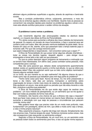 24
eliminem alguns problemas superficiais e agudos, através de aspirinas e band-aids
sociais.
Mas a condição problemática crônica, subjacente, permanece, e mais dia
menos dia os sintomas agudos voltarão a se manifestar. Quanto mais as pessoas se
concentram nas soluções rápidas para resolver os problemas agudos e aliviar a dor,
mais esta atitude contribui para piorar o caráter crônico da situação.
O problema é como vemos o problema.
Leia novamente algumas das preocupações citadas na abertura deste
capítulo, e o impacto das idéias da Ética da Personalidade.
“Fiz vários cursos para aumentar a eficácia dos meus métodos de treinamento
de pessoal. Eu espero um bocado de meus funcionários, e faço o possível para ser
cordial e justo com todos. Mas não percebo nenhuma lealdade da parte deles. Se eu
ficasse em casa um dia, doente, acho que passariam todo o tempo batendo papo e
tomando café. Por que não consigo treiná-los para”.
que sejam independentes e responsáveis - nem encontrar outros que o sejam ?”“.
A Ética da Personalidade diz que posso tomar algumas atitudes dramáticas -
botar as coisas nos devidos lugares, despedir alguém – para obrigar meus
empregados a tomar jeito e dar valor ao que possuem.
Ou que eu posso descobrir algum programa de treinamento e motivação que
os tornará mais interessados. Em último caso, posso contratar outras pessoas, mais
competentes para o serviço.
Mas não seria possível que, debaixo deste comportamento aparentemente
desleal, exista um questionamento quanto a minha real atitude, no que se refere aos
interesses deles? Eles não poderiam sentir que os trato como objetos inanimados?
Haveria alguma verdade nisso?
Lá no fundo, de que maneira eu os vejo realmente? Há alguma chance de que o
modo como vejo as pessoas que trabalham para mim faça parte do problema?
“Tenho tanta coisa para fazer. Nunca dá tempo. Eu me sinto pressionado e
tenso o dia inteiro, sete dias por semana. Compareci a seminários sobre
organização do tempo e tentei meia dúzia de sistemas de planejamento diferentes.
Eles ajudaram um pouco, mas ainda assim eu percebo que não estou levando a vida
feliz, produtiva e pacífica que pretendia”.
A Ética da Personalidade me diz que existe algo capaz de resolver meu
problema - um novo método de planejamento, ou um seminário que vai me ajudar a
lidar com todas as pressões de forma mais eficaz.
Entretanto, não haveria uma chance de que a eficácia não seja a resposta?
Será que fazer mais coisas em menos tempo vai mesmo fazer diferença, ou apenas
aumentar a velocidade com que reajo às pessoas e circunstâncias que parecem
controlar minha vida?
Não poderia haver algo que preciso notar de um modo mais profundo, mais
fundamental? Um paradigma, dentro de mim, que afete o modo como vejo o tempo,
a vida e minha própria natureza?
“Meu casamento empacou. A gente não briga nem discute. Simplesmente não
nos amamos mais. Fizemos terapia de casal. Tentamos inúmeras outras coisas, mas
não conseguimos mais ressuscitar os sentimentos antigos”.
Segundo a Ética da Personalidade, há um novo livro, ou um seminário onde
as pessoas botam todos os sentimentos para fora, e isso vai ajudar minha esposa a
 