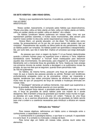 27
OS SETE HÁBITOS - UMA VISAO GERAL
“Somos o que repetidamente fazemos. A excelência, portanto, não é um feito,
mas um hábito”.
ARISTÓTELES
Nosso caráter, basicamente, é composto pelos hábitos que desenvolvemos.
"Plante uma idéia, colha um feito; plante um feito, colha um hábito; plante um hábito,
colha um caráter; plante um caráter, colha um destino", diz o ditado.
Os hábitos constituem fatores poderosos em nossas vidas. Uma vez que
representam padrões coerentes, e muitas vezes inconscientes, eles servem para
exprimir nosso caráter no dia-a-dia, sendo responsável por nossa eficácia...
Horace Mann, um grande educador, um dia disse: "Os hábitos são como
cordas. Se acrescentarmos um fio por dia, em pouco tempo não podem mais ser
rompidos". Pessoalmente não acredito na última parte de seu pensamento. Sei que
os hábitos podem ser rompidos. Os hábitos podem ser aprendidos e desaprendidos.
Sei, por outro lado, que não é nada fácil. Implica um processo que exige dedicação
total.
As pessoas que viram a viagem da Apolo-11 à Lua ficaram deslumbradas
quando o primeiro homem pisou na superfície lunar e retornou à Terra. Adjetivos
bombásticos como "fantástico" e "incrível" foram inadequados para descrever
aqueles dias movimentados. Os astronautas, para chegarem lá, precisaram romper
literalmente com a tremenda força da gravidade da Terra. Gastou-se mais energia
nos primeiros minutos da subida, durante a decolagem e os quilômetros iniciais da
jornada, do que nos dias que se seguiram, quando foram percorridos mais
de 750 mil quilômetros.
Os hábitos, da mesma forma, possuem uma força de gravidade terrível -
maior do que a maioria das pessoas percebe ou admite. Romper com tendências
profundamente arraigadas como as de procrastinar, criticar, ser impaciente e
egoísta, tendências que violam princípios básicos da eficiência humana exigem
muito mais do que um pouquinho de força de vontade e mudanças diminutas em
nossas vidas.
A "decolagem" demanda um esforço tremendo, mas assim que superamos a
força da gravidade, toda liberdade assume um novo sentido.
Como qualquer força natural, a gravidade pode trabalhar para nós ou contra
nós. A força da gravidade de certos hábitos pode nos impedir de ir aonde
desejamos. Mas é também a força da gravidade que mantém nosso mundo no lugar,
os planetas em suas órbitas e o universo em ordem. Trata-se de uma força
poderosa, e, se a usarmos eficazmente, esta força da gravidade do hábito servirá
para criar a ordem e a coerência necessárias para introduzir a eficácia em nossas
vidas.
Definição dos "Hábitos"
Para nossos objetivos, definiremos um hábito como a interseção entre o
conhecimento, a capacidade e a vontade.
0 conhecimento é o paradigma teórico, o que fazer e o porquê. A capacidade
é o como fazer. E a vontade é a motivação, o desejo de fazer.
Para tornar algo um hábito em nossas vidas, precisa reunir estes três
elementos.
 