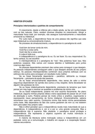 29
HÁBITOS EFICAZES
Princípios interiorizados e padrões de comportamento
O crescimento, desde a infância até a idade adulta, se faz em conformidade
com as leis naturais. Claro, existem diversas direções no crescimento. Atingir a
maturidade física total, por exemplo, não assegura automaticamente a maturidade
emocional ou intelectual.
Por outro lado, a dependência física de uma pessoa não significa que esta
seja intelectual ou emocionalmente imatura.
No processo de amadurecimento, a dependência é o paradigma do você:
Você tem de tomar conta de mim.
Você fez a coisa certa.
Você não fez a coisa certa.
A culpa é toda sua.
A independência é o paradigma do eu: Eu sei fazer. Eu sou responsável. Eu
tenho certeza. Eu sei escolher.
A interdependência é o paradigma do “nós”: Nós podemos fazer isso. Nós
podemos cooperar. Nós vamos unir nossos talentos e habilidades para juntos
criarmos algo maior.
As pessoas dependentes precisam das outras para conseguir o que desejam.
As pessoas independentes conseguem obter o que desejam através de seu próprio
esforço. As pessoas interdependentes combinam seus próprios esforços com os
esforços dos outros para conseguir um resultado muito melhor.
Se eu fosse fisicamente dependente - paralítico, deficiente ou incapaz
fisicamente -, precisaria da ajuda das pessoas.
Se eu fosse emocionalmente dependente, meu senso de valor e minha
segurança dependeriam da opinião dos outros a meu respeito. Seria devastador se
alguém não gostasse de mim.
Se eu fosse intelectualmente dependente, precisaria de terceiros que iriam
pensar em meu lugar e resolver as questões e problemas da minha vida.
Se eu fosse independente, poderia me virar sozinho fisicamente. No plano
intelectual, seguiria minhas próprias idéias e teria capacidade de passar de um nível
de abstração a outro. Poderia pensar de modo crítico e analítico, organizando e
expressando meus pensamentos de forma inteligível. Emocionalmente, saberia
reconhecer meu valor sozinho. Conduziria minha vida tendo minha personalidade
como base. Não dependeria do fato dos outros gostarem de mim ou me tratarem
bem para saber meu próprio valor.
Não é difícil perceber que a independência revela mais maturidade do que a
dependência. A independência é, em si e por si, uma grande conquista. Mas a
independência não é suprema. Não obstante, o paradigma social privilegia a
independência. Ela representa o objetivo supremo de muitos indivíduos e
movimentos sociais.
A maioria da literatura sobre motivação coloca a independência em um
pedestal, como se a comunicação, o trabalho em equipe e a cooperação fossem
valores secundários.
 