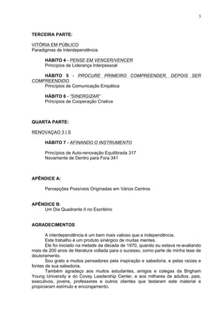 3
TERCEIRA PARTE:
VITÓRIA EM PÚBLICO
Paradigmas de Interdependência
HÁBITO 4 - PENSE EM VENCER/VENCER
Princípios de Liderança Interpessoal
HÁBITO 5 - PROCURE PRIMEIRO COMPREENDER, DEPOIS SER
COMPREENDIDO.
Princípios de Comunicação Empática
HÁBITO 6 - "SINERGIZAR”
Princípios de Cooperação Criativa
QUARTA PARTE:
RENOVAÇAO 3 I S
HÁBITO 7 - AFINANDO O INSTRUMENTO
Princípios de Auto-renovação Equilibrada 317
Novamente de Dentro para Fora 341
APÊNDICE A:
Percepções Possíveis Originadas em Vários Centros
APÊNDICE B:
Um Dia Quadrante II no Escritório
AGRADECIMENTOS
A interdependência é um bem mais valioso que a independência.
Este trabalho é um produto sinérgico de muitas mentes.
Ele foi iniciado na metade da década de 1970, quando eu estava re-avaliando
mais de 200 anos de literatura voltada para o sucesso, como parte de minha tese de
doutoramento.
Sou grato a muitos pensadores pela inspiração e sabedoria, e pelas raízes e
fontes de sua sabedoria.
Também agradeço aos muitos estudantes, amigos e colegas da Brigham
Young University e do Covey Leadership Center, e aos milhares de adultos, pais,
executivos, jovens, professores e outros clientes que testaram este material e
propiciaram estímulo e encorajamento.
 