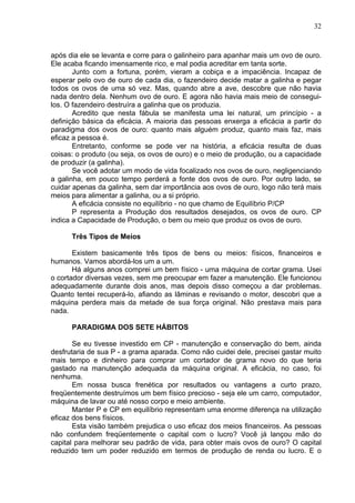 32
após dia ele se levanta e corre para o galinheiro para apanhar mais um ovo de ouro.
Ele acaba ficando imensamente rico, e mal podia acreditar em tanta sorte.
Junto com a fortuna, porém, vieram a cobiça e a impaciência. Incapaz de
esperar pelo ovo de ouro de cada dia, o fazendeiro decide matar a galinha e pegar
todos os ovos de uma só vez. Mas, quando abre a ave, descobre que não havia
nada dentro dela. Nenhum ovo de ouro. E agora não havia mais meio de consegui-
los. O fazendeiro destruíra a galinha que os produzia.
Acredito que nesta fábula se manifesta uma lei natural, um princípio - a
definição básica da eficácia. A maioria das pessoas enxerga a eficácia a partir do
paradigma dos ovos de ouro: quanto mais alguém produz, quanto mais faz, mais
eficaz a pessoa é.
Entretanto, conforme se pode ver na história, a eficácia resulta de duas
coisas: o produto (ou seja, os ovos de ouro) e o meio de produção, ou a capacidade
de produzir (a galinha).
Se você adotar um modo de vida focalizado nos ovos de ouro, negligenciando
a galinha, em pouco tempo perderá a fonte dos ovos de ouro. Por outro lado, se
cuidar apenas da galinha, sem dar importância aos ovos de ouro, logo não terá mais
meios para alimentar a galinha, ou a si próprio.
A eficácia consiste no equilíbrio - no que chamo de Equilíbrio P/CP
P representa a Produção dos resultados desejados, os ovos de ouro. CP
indica a Capacidade de Produção, o bem ou meio que produz os ovos de ouro.
Três Tipos de Meios
Existem basicamente três tipos de bens ou meios: físicos, financeiros e
humanos. Vamos abordá-los um a um.
Há alguns anos comprei um bem físico - uma máquina de cortar grama. Usei
o cortador diversas vezes, sem me preocupar em fazer a manutenção. Ele funcionou
adequadamente durante dois anos, mas depois disso começou a dar problemas.
Quanto tentei recuperá-lo, afiando as lâminas e revisando o motor, descobri que a
máquina perdera mais da metade de sua força original. Não prestava mais para
nada.
PARADIGMA DOS SETE HÁBITOS
Se eu tivesse investido em CP - manutenção e conservação do bem, ainda
desfrutaria de sua P - a grama aparada. Como não cuidei dele, precisei gastar muito
mais tempo e dinheiro para comprar um cortador de grama novo do que teria
gastado na manutenção adequada da máquina original. A eficácia, no caso, foi
nenhuma.
Em nossa busca frenética por resultados ou vantagens a curto prazo,
freqüentemente destruímos um bem físico precioso - seja ele um carro, computador,
máquina de lavar ou até nosso corpo e meio ambiente.
Manter P e CP em equilíbrio representam uma enorme diferença na utilização
eficaz dos bens físicos.
Esta visão também prejudica o uso eficaz dos meios financeiros. As pessoas
não confundem freqüentemente o capital com o lucro? Você já lançou mão do
capital para melhorar seu padrão de vida, para obter mais ovos de ouro? O capital
reduzido tem um poder reduzido em termos de produção de renda ou lucro. E o
 