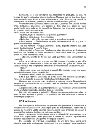 34
Entretanto, se o seu paradigma está focalizado na produção, ou seja, na
limpeza do quarto, vai acabar atormentando sua filha para que ela faça isso. Quem
sabe seus esforços o levem a fazer ameaças ou a gritar, de modo que, no afã de
conseguir os ovos de ouro, prejudique a saúde e o bem-estar da galinha?
Vou relatar uma experiência interessante de CP, ocorrida com uma de minhas
filhas. Estávamos planejando um passeio a dois, algo que gosto de fazer
regularmente, com cada um de meus filhos. Sabemos que programar o passeio é
tão gostoso quanto sua realização.
Sendo assim, falei para minha filha:
- Querida, hoje é a nossa noite. O que você quer fazer?
- Qualquer coisa, papai. - Foi a resposta.
- Nada disso - falei. - Sei que você quer ir a algum lugar especial.
- Sabe o que é... - Ela finalmente se abriu. - Acho que você não ia gostar do
que eu tenho vontade de fazer.
- De jeito nenhum - retruquei veemente. - Estou disposto a fazer o que você
quiser. Qualquer coisa. A escolha é sua.
- Quero assistir a Guerra nas Estrelas - ela falou. Mas sei que você não gosta
de Guerra nas Estrelas. Na última vez dormiu o filme inteiro. Você não gosta deste
tipo de fita. Mas não faz mal, papai.
- Tudo bem, querida. Se for isso que você quer fazer, então vamos fazer, eu
vou gostar.
- Ora, papai, não se preocupe com isso. Não temos a obrigação de sair. - Ela
fez uma pausa e acrescentou: - Sabe por que você não gosta de Guerra nas
Estrelas? Porque não compreende a filosofia e o treinamento de um cavaleiro Jedi.
- Como?
- Sabe estas coisas que você ensina, papai? São iguais às coisas que fazem
parte do treinamento de um cavaleiro Jedi.
- É mesmo? Então vamos ver Guerra nas Estrelas!
E foi o que fizemos. Ela sentou-se a meu lado e me explicou o paradigma.
Tornei-me o estudante, o aprendiz. Foi absolutamente fascinante.
Consegui ver, com este novo paradigma, a maneira como a filosofia básica
presente no treinamento de um cavaleiro Jedi se manifesta nas mais diversas
circunstâncias.
A experiência não foi um evento P planejado. Ela resultou de um investimento
CP, foi um fruto inesperado e benéfico deste investimento.
Foi muito interessante e satisfatório. Mostra que nós aproveitamos melhor os
ovos de ouro quando a galinha - a qualidade do relacionamento - recebe a
alimentação apropriada.
CP Organizacional
Um dos aspectos mais valiosos de qualquer princípio correto é sua validade e
possibilidade de aplicação em uma ampla gama de circunstâncias. Neste livro eu
gostaria de mostrar a vocês algumas maneiras como estes princípios se aplicam a
organizações, inclusive famílias, e a indivíduos também.
Quando as pessoas deixam de respeitar o equilíbrio P/CP, ao usarem os bens
físicos nas organizações, elas provocam a queda da eficácia organizacional
deixando freqüentemente uma galinha morta para os outros.
Por exemplo, um indivíduo encarregado de um bem físico, como uma
máquina, pode estar ansioso para causar uma boa impressão em seus superiores.
 