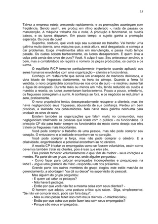 35
Talvez a empresa esteja crescendo rapidamente, e as promoções aconteçam com
freqüência. Sendo assim, ele produz em ritmo acelerado -, nada de pausas ou
manutenção. A máquina trabalha dia e noite. A produção é fenomenal, os custos
baixos, e os lucros disparam. Em pouco tempo, o sujeito ganha a promoção
esperada. Os ovos de ouro!
Suponha, contudo, que você seja seu sucessor no trabalho. Vai herdar uma
galinha muito doente, uma máquina que, a esta altura, está desgastada, e começa a
dar problemas. Exige investimentos altos em manutenção, e passa muito tempo
parada. Os custos sobem barbaramente, os lucros desaparecem. E quem leva a
culpa pela perda dos ovos de ouro? Você. A culpa é sua. Seu antecessor arruinou o
bem, mas a contabilidade só registra o número de peças produzidas, os custos e os
lucros.
O equilíbrio P/CP torna-se particularmente importante quando aplicado aos
seres humanos envolvidos com uma organização – clientes e funcionários.
Conheço um restaurante que servia um ensopado de mariscos deliciosos, e
vivia lotado de fregueses diariamente, na hora do almoço. Quando a firma foi
vendida, o novo proprietário concentrou-se nos ovos de ouro - e resolveu aumentar
a água do ensopado. Durante mais ou menos um mês, tendo reduzido os custos e
mantido a receita, os lucros aumentaram barbaramente. Pouco a pouco, entretanto,
os fregueses começaram a sumir. A confiança se fora, e os negócios se reduziram a
zero, praticamente.
O novo proprietário tentou desesperadamente recuperar a clientela, mas ele
havia negligenciado seus fregueses, abusando de sua confiança. Perdeu um bem
precioso, a lealdade dos consumidores. Não havia mais galinha nenhuma para
produzir os ovos de ouro.
Existem também as organizações que falam muito no consumidor, mas
negligenciam totalmente as pessoas que lidam com o público - os funcionários. O
princípio CP diz para tratar sempre os funcionários do modo como deseja que eles
tratem os fregueses mais importantes.
Você pode comprar o trabalho de uma pessoa, mas não pode comprar seu
coração. O entusiasmo e a lealdade encontram-se no coração.
Você pode comprar a força, mas não pode comprar o cérebro. E a
criatividade, engenhosidade e potencial encontram-se no cérebro.
A receita CP é tratar os empregados como se fossem voluntários, assim como
devemos também tratar os clientes, pois é isso que eles são.
Eles podem fornecer voluntariamente o que têm de melhor - seus corações e
mentes. Fiz parte de um grupo, uma vez, onde alguém perguntou:
- Como fazer para colocar empregados incompetentes e preguiçosos na
linha? - Jogue uma granada de mão! - respondeu um dos presentes.
Grande parte dos outros membros do grupo elogiou este estilo machão de
gerenciamento, a abordagem "ou dá ou desce" na supervisão do pessoal.
Mas alguém do grupo perguntou:
- E quem vai catar os pedaços?
- Não haverá pedaços.
- Então por que você não faz a mesma coisa com seus clientes? -
O homem que adotou uma postura crítica quis saber. Diga, simplesmente:
"Se não vai comprar nada, pode cair fora daqui".
- Mas eu não posso fazer isso com meus clientes - o machão falou.
- Então por que acha que pode fazer isso com seus empregados?
- Porque são meus empregados.
 