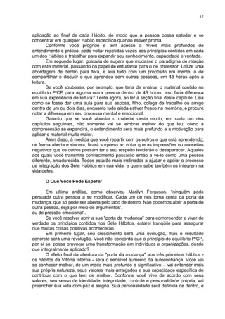 37
aplicação ao final de cada Hábito, de modo que a pessoa possa estudar e se
concentrar em qualquer Hábito específico quando estiver pronta.
Conforme você progride e tem acesso a níveis mais profundos de
entendimento e prática, pode voltar repetidas vezes aos princípios contidos em cada
um dos Hábitos e trabalhar para expandir seu conhecimento, capacidade e vontade.
Em segundo lugar, gostaria de sugerir que mudasse o paradigma de relação
com este material, passando do papel de estudante para o de professor. Utilize uma
abordagem de dentro para fora, e leia tudo com um propósito em mente, o de
compartilhar e discutir o que aprendeu com outras pessoas, em 48 horas após a
leitura.
Se você soubesse, por exemplo, que teria de ensinar o material contido no
equilíbrio P/CP para alguma outra pessoa dentro de 48 horas, isso faria diferença
em sua experiência de leitura? Tente agora, ao ler a seção final deste capítulo. Leia
como se fosse dar uma aula para sua esposa, filho, colega de trabalho ou amigo
dentro de um ou dois dias, enquanto tudo ainda estiver fresco na memória, e procure
notar a diferença em seu processo mental e emocional.
Garanto que se você abordar o material deste modo, em cada um dos
capítulos seguintes, não somente vai se lembrar melhor do que leu, como a
compreensão se expandirá, o entendimento será mais profundo e a motivação para
aplicar o material muito maior.
Além disso, à medida que você repartir com os outros o que está aprendendo;
de forma aberta e sincera, ficará surpreso ao notar que as impressões ou conceitos
negativos que os outros possam ter a seu respeito tenderão a desaparecer. Aqueles
aos quais você transmite conhecimento passarão então a vê-lo como uma pessoa
diferente, amadurecida. Todos estarão mais inclinados a ajudar e apoiar o processo
de integração dos Sete Hábitos em sua vida, e quem sabe também os integrem na
vida deles.
O Que Você Pode Esperar
Em ultima análise, como observou Marilyn Ferguson, “ninguém pode
persuadir outra pessoa a se modificar. Cada um de nós toma conta da porta da
mudança, que só pode ser aberta pelo lado de dentro. Não podemos abrir a porta de
outra pessoa, seja por meio de argumentos”.
ou de pressão emocional".
Se você resolver abrir a sua "porta da mudança" para compreender e viver de
verdade os princípios contidos nos Sete Hábitos, estarei tranqüilo para assegurar
que muitas coisas positivas acontecerão.
Em primeiro lugar, seu crescimento será uma evolução, mas o resultado
concreto será uma revolução. Você não concorda que o princípio do equilíbrio P/CP,
por si só, possa provocar uma transformação em indivíduos e organizações, desde
que integralmente aplicado?
O efeito final da abertura da "porta da mudança" aos três primeiros hábitos -
os hábitos da Vitória Interna - será o sensível aumento da autoconfiança. Você vai
se conhecer melhor, de um modo mais profundo e significativo -, vai entender mais
sua própria natureza, seus valores mais arraigados e sua capacidade específica de
contribuir com o que tem de melhor. Conforme você vive de acordo com seus
valores, seu senso de identidade, integridade, controle e personalidade própria, vai
preencher sua vida com paz e alegria. Sua personalidade será definida de dentro, e
 