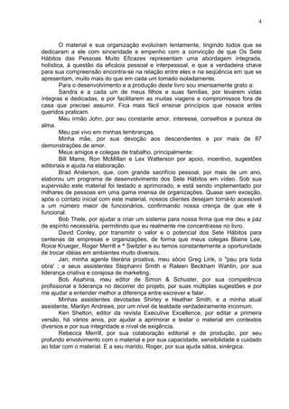 4
O material e sua organização evoluíram lentamente, tingindo todos que se
dedicaram a ele com sinceridade e empenho com a convicção de que Os Sete
Hábitos das Pessoas Muito Eficazes representam uma abordagem integrada,
holística, à questão da eficácia pessoal e interpessoal, e que a verdadeira chave
para sua compreensão encontra-se na relação entre eles e na seqüência em que se
apresentam, muito mais do que em cada um tomado isoladamente.
Para o desenvolvimento e a produção deste livro sou imensamente grato a:
Sandra e a cada um de meus filhos e suas famílias, por levarem vidas
íntegras e dedicadas, e por facilitarem as muitas viagens e compromissos fora de
casa que precisei assumir. Fica mais fácil ensinar princípios que nossos entes
queridos praticam.
Meu irmão John, por seu constante amor, interesse, conselhos e pureza de
alma.
Meu pai vivo em minhas lembranças.
Minha mãe, por sua devoção aos descendentes e por mais de 87
demonstrações de amor.
Meus amigos e colegas de trabalho, principalmente:
Bill Marre, Ron McMillan e Lex Watterson por apoio, incentivo, sugestões
editoriais e ajuda na elaboração.
Brad Anderson, que, com grande sacrifício pessoal, por mais de um ano,
elaborou um programa de desenvolvimento dos Sete Hábitos em vídeo. Sob sua
supervisão este material foi testado e aprimorado, e está sendo implementado por
milhares de pessoas em uma gama imensa de organizações. Quase sem exceção,
após o contato inicial com este material, nossos clientes desejam torná-lo acessível
a um número maior de funcionários, confirmando nossa crença de que ele é
funcional.
Bob Thele, por ajudar a criar um sistema para nossa firma que me deu a paz
de espírito necessária, permitindo que eu realmente me concentrasse no livro.
David Conley, por transmitir o valor e o potencial dos Sete Hábitos para
centenas de empresas e organizações, de forma que meus colegas Blaine Lee,
Roice Krueger, Roger Merrill e ª Switzler e eu temos constantemente a oportunidade
de trocar idéias em ambientes muito diversos.
Jan, minha agente literária proativa, meu sócio Greg Link, o "pau pra toda
obra' ; e seus assistentes Stephanni Smith e Raleen Beckham Wahlin, por sua
liderança criativa e corajosa de marketing.
Bob Asahina, meu editor de Simon & Schuster, por sua competência
profissional e liderança no decorrer do projeto, por suas múltiplas sugestões e por
me ajudar a entender melhor a diferença entre escrever e falar.
Minhas assistentes devotadas Shirley e Heather Smith, e a minha atual
assistente, Marilyn Andrews, por um nível de lealdade verdadeiramente incomum.
Ken Shelton, editor da revista Executive Excellence, por editar a primeira
versão, há vários anos, por ajudar a aprimorar e testar o material em contextos
diversos e por sua integridade e nível de exigência.
Rebecca Merrill, por sua colaboração editorial e de produção, por seu
profundo envolvimento com o material e por sua capacidade, sensibilidade e cuidado
ao lidar com o material. E a seu marido, Roger, por sua ajuda sábia, sinérgica.
 