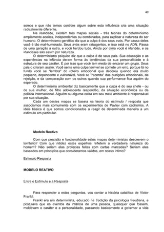 40
somos e que não temos controle algum sobre esta influência cria uma situação
radicalmente diferente.
Na realidade, existem três mapas sociais - três teorias do determinismo
amplamente aceitas, independentes ou combinadas, para explicar a natureza do ser
humano. O determinismo genético diz que a culpa é dos seus avós. Por causa deles
você é tão mal-humorado. Seus avós eram rabugentos, e isso está no ADN. Passa
de uma geração a outra, e você herdou tudo. Ainda por cima você é irlandês, e os
irlandeses são assim por natureza.
O determinismo psíquico diz que a culpa é de seus pais. Sua educação e as
experiências na infância deram forma às tendências da sua personalidade e à
estrutura de seu caráter. É por isso que você tem medo de encarar um grupo. Seus
pais o criaram assim. Você sente uma culpa terrível se comete um erro, porque lá no
fundo você se "lembra" do roteiro emocional que decorou quando era muito
pequeno, dependente e vulnerável. Você se "recorda" das punições emocionais, da
rejeição, e da comparação com os outros quando sua performance fica aquém do
esperado.
O determinismo ambiental diz basicamente que a culpa é do seu chefe - ou
de sua mulher, do filho adolescente respondão, da situação econômica ou da
política internacional. Alguém ou alguma coisa em seu meio ambiente é responsável
por sua situação.
Cada um destes mapas se baseia na teoria do estímulo / resposta que
associamos mais comumente com os experimentos de Pavlov com cachorros. A
idéia básica é que somos condicionados a reagir de determinada maneira a um
estímulo em particular.
Modelo Reativo
Com que precisão e funcionalidade estes mapas deterministas descrevem o
território? Com que nitidez estes espelhos refletem a verdadeira natureza do
homem? Não seriam elas profecias feitas com cartas marcadas? Seriam eles
baseados em princípios que consideramos válidos, em nosso íntimo?
Estímulo Resposta
MODELO REATIVO
Entre o Estímulo e a Resposta
Para responder a estas perguntas, vou contar a história catalítica de Victor
Frankl.
Frankl era um determinista, educado na tradição da psicologia freudiana, e
postulava que os eventos da infância de uma pessoa, quaisquer que fossem,
moldavam o caráter e a personalidade, passando basicamente a governar a vida
 