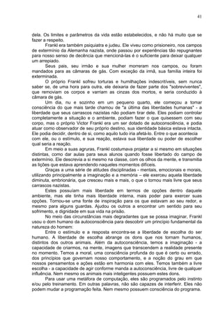 41
dela. Os limites e parâmetros da vida estão estabelecidos, e não há muito que se
fazer a respeito.
Frankl era também psiquiatra e judeu. Ele viveu como prisioneiro, nos campos
de extermínio da Alemanha nazista, onde passou por experiências tão repugnantes
para nosso senso de decência que mencioná-las é o suficiente para deixar qualquer
um arrepiado.
Seus pais, seu irmão e sua mulher morreram nos campos, ou foram
mandados para as câmaras de gás. Com exceção da irmã, sua família inteira foi
exterminada.
O próprio Frankl sofreu torturas e humilhações indescritíveis, sem nunca
saber se, de uma hora para outra, ele deixaria de fazer parte dos "sobreviventes",
que removiam os corpos e varriam as cinzas dos mortos, e seria conduzido à
câmara de gás.
Um dia, nu e sozinho em um pequeno quarto, ele começou a tomar
consciência do que mais tarde chamou de "a última das liberdades humanas" - a
liberdade que seus carrascos nazistas não podiam tirar dele. Eles podiam controlar
completamente a situação e o ambiente, podiam fazer o que quisessem com seu
corpo, mas o próprio Victor Frankl era um ser dotado de autoconsciência, e podia
atuar como observador de seu próprio destino, sua identidade básica estava intacta.
Ele podia decidir, dentro de si, como aquilo tudo iria afetá-lo. Entre o que acontecia
com ele, ou o estímulo, e sua reação, estava sua liberdade ou poder de escolher
qual seria a reação.
Em meio a suas agruras, Frankl costumava projetar a si mesmo em situações
distintas, como dar aulas para seus alunos quando fosse libertado do campo de
extermínio. Ele descrevia a si mesmo na classe, com os olhos da mente, e transmitia
as lições que estava aprendendo naqueles momentos difíceis.
Graças a uma série de atitudes disciplinadas - mentais, emocionais e morais,
utilizando principalmente a imaginação e a memória – ele exerceu aquela liberdade
diminuta, embrionária, que cresceu mais e mais, o que o tornou mais livre que seus
carrascos nazistas.
Estes possuíam mais liberdade em termos de opções dentro daquele
ambiente, mas ele tinha mais liberdade interna, mais poder para exercer suas
opções. Tornou-se uma fonte de inspiração para os que estavam ao seu redor, e
mesmo para alguns guardas. Ajudou os outros a encontrar um sentido para seu
sofrimento, e dignidade em sua vida na prisão.
No meio das circunstâncias mais degradantes que se possa imaginar, Frankl
usou o dom humano da autoconsciência para descobrir um princípio fundamental da
natureza do homem:
Entre o estímulo e a resposta encontra-se a liberdade de escolha do ser
humano. A liberdade de escolha abrange os dons que nos tornam humanos,
distintos dos outros animais. Além da autoconsciência, temos a imaginação - a
capacidade de criarmos, na mente, imagens que transcendem a realidade presente
no momento. Temos a moral, uma consciência profunda do que é certo ou errado,
dos princípios que governam nosso comportamento, e a noção do grau em que
nossos pensamentos e ações estão em harmonia com eles. Temos também a livre
escolha - a capacidade de agir conforme manda a autoconsciência, livre de qualquer
influência. Nem mesmo os animais mais inteligentes possuem estes dons.
Para usar uma metáfora de computação, eles são programados pelo instinto
e/ou pelo treinamento. Em outras palavras, não são capazes de interferir. Eles não
podem mudar a programação feita. Nem mesmo possuem consciência do programa.
 