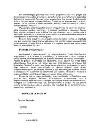 42
Em compensação podemos fazer novos programas para nós, graças aos
dons únicos mencionados, próprios dos seres humanos e completamente separados
do instinto e treinamento. Por esta razão, a capacidade dos animais é relativamente
limitada, e a dos seres humanos ilimitada. Entretanto, se vivermos como animais,
apenas com os instintos e condicionamento, desvinculados da memória coletiva,
também seremos limitados.
O paradigma determinista tem origem principalmente no estudo de animais -
ratos, macacos, pombos, cachorros - e pessoas neuróticas e psicóticas. Apesar
disso atender a determinados critérios dos pesquisadores, sendo mensuráveis e
previsíveis, a história da humanidade e nossa autoconsciência revela que este mapa
não representa o território de forma alguma!
Nossos dons exclusivos nos elevam acima do mundo animal. A amplitude
com que exercemos e aprimoramos estes dons nos permite realizar nosso potencial
essencialmente humano. Entre o estímulo e a resposta encontra-se nosso maior
poder - a liberdade de escolha.
Definindo a "Proatividade"
Ao descobrir o princípio básico da natureza humana, Frankl desenhou um
mapa acurado de si, a partir do qual começou a desenvolver o hábito principal e
básico de uma pessoa supereficaz em qualquer ambiente, o hábito da proatividade.
Apesar da palavra proatividade ser atualmente muito comum nos livros sobre
administração, trata-se de um termo que não encontraremos na maioria dos
dicionários. Ela significa muito mais do que tomar a iniciativa. Implica que nós, como
seres humanos, somos responsáveis por nossas próprias vidas. Nosso
comportamento resulta de decisões tomadas, e não das condições externas. Temos
a capacidade de subordinar os sentimentos aos valores. Possuímos iniciativa e
responsabilidade suficiente para fazer com que as coisas aconteçam.
Pense na palavra responsabilidade - responsabilidade - a habilidade para
escolher sua resposta. Pessoas superproativas acostumam-se com a
responsabilidade. Não colocam a culpa por seu comportamento nas circunstâncias,
condições ou condicionamentos. Seu comportamento é produto de sua própria
escolha consciente, baseada em valores, e não resultado de um condicionamento,
baseado em sentimentos.
LIBERDADE DE ESCOLHA
Estímulo Resposta
Vontade
Autoconsciência
Independente
 