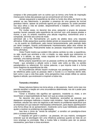 45
corajosa e tão preocupada com os outros que se tornou uma fonte de inspiração
imensa para muitas das pessoas que se concentravam em torno dela.
Jamais esquecerei a experiência de olhar no fundo dos olhos de Carol no dia
anterior ao seu falecimento, e perceber a presença de uma pessoa de incrível
grandeza interior, apesar da profunda agonia por que passava. Eu podia perceber
nos seus olhos a vida de caráter, desprendimento e trabalho, bem como amor,
cuidado e atenção.
Por muitas vezes, no decorrer dos anos, perguntei a grupos de pessoas
quantos haviam passado pela experiência de conviver com uma pessoa prestes a
morrer, e que, no entanto mantinha uma atitude magnífica, transmitindo amor e
compaixão, servindo aos outros de modo
admirável até o fim. Normalmente um quarto da platéia dava uma resposta
afirmativa. Então perguntava quantos destes jamais se esqueceram destas pessoas
- ou do quanto se modificaram, pelo menos temporariamente, pelo exemplo dado
por tanta coragem, ficando profundamente impressionados pelos atos nobres de
cuidado e compaixão. Praticamente todas as pessoas respondiam novamente de
forma afirmativa.
Victor Frankl mostra que existem três valores centrais na vida: a experiência,
ou seja, aquilo que acontece a nós; a criação, ou seja, aquilo que colocamos no
mundo; e a atitude, ou seja, nossa resposta em momentos difíceis, como por
exemplo, uma doença terminal.
Minha própria experiência com as pessoas confirma as afirmações feitas por
Frankl - que considera a atitude como o maior valor entre os três, no sentido
paradigmático ou referencial. Em outras palavras, o que importa mais é a forma
como reagimos às experiências da vida.
As circunstâncias difíceis trazem mudanças nos paradigmas, novos padrões
de referência pelos quais as pessoas vêem o mundo e a si mesmas dentro dele,
bem como o que a vida lhes pede. Uma perspectiva mais ampla reflete os valores
ligados à atitude, que enobrecem e inspiram a todos nós.
Tomando a Iniciativa
Nossa natureza básica nos torna ativos, e não passivos. Assim como isso nos
permite escolher a reação em uma circunstância determinada, nos dá o poder para
criar circunstâncias.
Tomar a iniciativa não significa ser agressivo, insistente ou chato, e sim
reconhecer a responsabilidade de fazer com que as coisas aconteçam.
No decorrer dos anos eu, com freqüência, aconselhei as pessoas que
desejavam empregos melhores a mostrar mais iniciativa - fazer testes de aptidão e
interesse, estudar seu ramo de negócios e até mesmo os problemas específicos que
as empresas em que estavam interessadas enfrentavam, para depois aperfeiçoarem
uma forma eficaz de se apresentarem, mostrando como suas habilidades poderiam
ajudar a resolver os problemas da organização.
Isso leva o nome de "venda de soluções", e constitui um paradigma-chave
para o sucesso profissional.
A resposta em geral é positiva - as pessoas, em sua maioria, conseguem
entender que tal abordagem tem uma influência poderosa quando se trata de um
novo emprego ou promoção. Mas a muitos falta a iniciativa para dar os passos
necessários, para fazer a coisa acontecer.
 