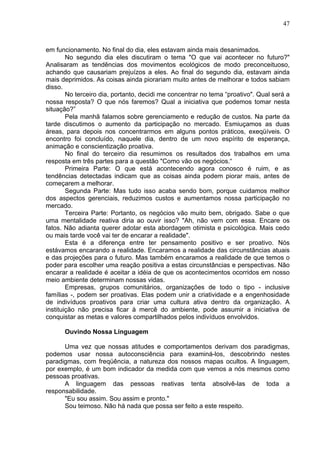 47
em funcionamento. No final do dia, eles estavam ainda mais desanimados.
No segundo dia eles discutiram o tema "O que vai acontecer no futuro?"
Analisaram as tendências dos movimentos ecológicos de modo preconceituoso,
achando que causariam prejuízos a eles. Ao final do segundo dia, estavam ainda
mais deprimidos. As coisas ainda piorariam muito antes de rnelhorar e todos sabiam
disso.
No terceiro dia, portanto, decidi me concentrar no tema “proativo". Qual será a
nossa resposta? O que nós faremos? Qual a iniciativa que podemos tomar nesta
situação?”
Pela manhã falamos sobre gerenciamento e redução de custos. Na parte da
tarde discutimos o aumento da participação no mercado. Esmiuçamos as duas
áreas, para depois nos concentrarmos em alguns pontos práticos, exeqüíveis. O
encontro foi concluído, naquele dia, dentro de um novo espírito de esperança,
animação e conscientização proativa.
No final do terceiro dia resumimos os resultados dos trabalhos em uma
resposta em três partes para a questão "Como vão os negócios.“
Primeira Parte: O que está acontecendo agora conosco é ruim, e as
tendências detectadas indicam que as coisas ainda podem piorar mais, antes de
começarem a melhorar.
Segunda Parte: Mas tudo isso acaba sendo bom, porque cuidamos melhor
dos aspectos gerenciais, reduzimos custos e aumentamos nossa participação no
mercado.
Terceira Parte: Portanto, os negócios vão muito bem, obrigado. Sabe o que
uma mentalidade reativa diria ao ouvir isso? "Ah, não vem com essa. Encare os
fatos. Não adianta querer adotar esta abordagem otimista e psicológica. Mais cedo
ou mais tarde você vai ter de encarar a realidade".
Esta é a diferença entre ter pensamento positivo e ser proativo. Nós
estávamos encarando a realidade. Encaramos a realidade das circunstâncias atuais
e das projeções para o futuro. Mas também encaramos a realidade de que temos o
poder para escolher uma reação positiva a estas circunstâncias e perspectivas. Não
encarar a realidade é aceitar a idéia de que os acontecimentos ocorridos em nosso
meio ambiente determinam nossas vidas.
Empresas, grupos comunitários, organizações de todo o tipo - inclusive
famílias -, podem ser proativas. Elas podem unir a criatividade e a engenhosidade
de indivíduos proativos para criar uma cultura ativa dentro da organização. A
instituição não precisa ficar à mercê do ambiente, pode assumir a iniciativa de
conquistar as metas e valores compartilhados pelos indivíduos envolvidos.
Ouvindo Nossa Linguagem
Uma vez que nossas atitudes e comportamentos derivam dos paradigmas,
podemos usar nossa autoconsciência para examiná-los, descobrindo nestes
paradigmas, com freqüência, a natureza dos nossos mapas ocultos. A linguagem,
por exemplo, é um bom indicador da medida com que vemos a nós mesmos como
pessoas proativas.
A linguagem das pessoas reativas tenta absolvê-las de toda a
responsabilidade.
"Eu sou assim. Sou assim e pronto."
Sou teimoso. Não há nada que possa ser feito a este respeito.
 