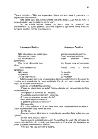 48
"Ela me deixa louco”.Não sou responsável. Minha vida emocional é governada por
algo fora do meu controle.
“Não posso fazer isso. Simplesmente não tenho tempo”.”Algo fora de mim - o
tempo limitado - está controlando minha vida”.
"Ah, se minha esposa tivesse um pouco mais de paciência!" As
circunstâncias, ou outras pessoas, estão me forçando a agir desta forma. Não sou
livre para escolher minhas próprias ações.
Linguagem Reativa Linguagem Proativa
Não há nada que eu possa fazer. Vamos procurar alternativas.
Sou assim e pronto. Posso tomar outra atitude.
Ela me deixa louco. Posso controlar meus
sentimentos.
Eles nunca vão aceitar isso. Vou buscar uma apresentação
eficaz.
Tenho de fazer isso. Preciso achar a reação
apropriada.
Não posso. Eu escolho.
Eu preciso. Eu prefiro.
Ah, se eu pudesse... Eu vou fazer.
Esta linguagem deriva de um paradigma básico do determinismo. Seu espírito
consiste na transferência da responsabilidade. Eu não sou responsável, não sou
capaz de escolher minha reação.
Certa vez um estudante perguntou:
- Posso ser dispensado da aula? Preciso disputar um campeonato de tênis
em outra cidade.
- Você precisa ir ou deseja ir? - indaguei.
- Na verdade, preciso mesmo ir! - exclamou.
- E o que vai acontecer se você não for?
- Bem, serei expulso da equipe.
- E gostaria que isso acontecesse?
- Claro que não.
- Em outras palavras, você escolheu viajar, pois deseja continuar na equipe.
O que acontecerá se você perder as aulas?
- Eu não sei.
- Faça um esforço. Qual seria a conseqüência natural de faltar aulas, em sua
opinião?
- Eu não seria expulso, não é?
- Isso seria uma conseqüência social. Algo artificial. Se você não participar do
campeonato de tênis, não poderá jogar. Isso é natural. E se você não freqüentar as
aulas, qual será a conseqüência natural?
- Acho que não vou aprender a matéria.
 