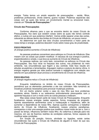 50
energia. Todos temos um amplo espectro de preocupações - saúde, filhos,
problemas profissionais, dívida externa, guerra nuclear. Podemos separá-las das
coisas com as quais não temos um envolvimento mental ou emocional maior,
criando um "Círculo de Preocupações "
Círculo das Preocupações
Conforme olhamos para o que se encontra dentro do nosso Círculo de
Preocupações, fica claro que existem coisas sobre as quais não temos controle
efetivo, e outras em que podemos interferir. Vamos então separar umas das outras,
colocando as últimas dentro dos limites do Círculo de Influência, um pouco menor.
Ao determinar em qual dos dois círculos concentramos a maior parte de
nosso tempo e energia, podemos descobrir muito sobre nosso grau de proatividade.
FOCO PROATIVO
(A energia positiva aumenta o Círculo de Influência)
As pessoas proativas concentram seus esforços no Círculo de Influência. Elas
mexem com as coisas que podem modificar. A natureza de sua energia é positiva,
engrandecedora e ampla, o que leva ao aumento do Círculo de Influência.
As pessoas reativas, por outro lado, concentram os esforços no Círculo das
Preocupações. Seu foco recai na fraqueza dos outros, nos problemas do meio
ambiente, nas circunstâncias que fogem a seu controle. Este foco resulta em
atitudes acusatórias e lamentações, linguagem reativa e postura de eterna vítima. A
energia negativa gerada por esta postura somada à negligência com relação aos
setores em que poderiam atuar provoca o encolhimento do Círculo de Influência.
FOCO REATIVO
(A energia negativa reduz o Círculo de Influência)
Enquanto trabalhamos no âmbito do nosso Círculo de Preocupações,
permitimos que os elementos pertinentes a ele nos controlem. Não tomamos as
iniciativas proativas necessárias para provocar mudanças positivas.
Em um trecho anterior contei o caso do meu filho que teve problemas
escolares sérios. Sandra e eu estávamos profundamente preocupados com a
aparente fraqueza e com o modo como as outras pessoas o tratavam.
Mas estas coisas faziam parte de nosso Círculo de Preocupações. Enquanto
focalizamos nossas energias nestes aspectos, fomos incapazes de progredir.
Apenas exacerbamos sentimentos como a inadequação e impotência, além de
aumentar a dependência de nosso filho. Apenas quando começamos a trabalhar
dentro do Círculo de Influência, focalizando nossos próprios paradigmas,
começamos a criar uma energia positiva que modificou nosso modo de ser e, com o
passar do tempo, influenciou também nosso filho. Ao voltarmos a atenção para nós
mesmos, em vez de ficarmos restritos às condições externas, fomos capazes de
modificar estas condições.
Em função da posição, fortuna, atividade ou ligações, existe certas
circunstâncias nas quais o Círculo de Influência de alguém é maior do que seu
Círculo de Preocupações.
 