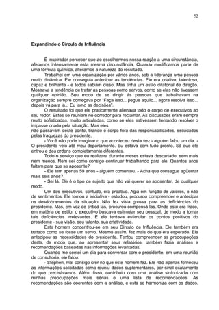 52
Expandindo o Círculo de Influência
É inspirador perceber que ao escolhermos nossa reação a uma circunstância,
afetamos intensamente esta mesma circunstância. Quando modificamos parte de
uma fórmula química, alteramos a natureza do resultado.
Trabalhei em uma organização por vários anos, sob a liderança uma pessoa
muito dinâmica. Ele conseguia antecipar as tendências. Ele era criativo, talentoso,
capaz e brilhante - e todos sabiam disso. Mas tinha um estilo ditatorial de direção.
Mostrava a tendência de tratar as pessoas como servos, como se elas não tivessem
qualquer opinião. Seu modo de se dirigir às pessoas que trabalhavam na
organização sempre começava por "Faça isso... pegue aquilo... agora resolva isso...
depois vá para lá... Eu tomo as decisões".
O resultado foi que ele praticamente alienava todo o corpo de executivos ao
seu redor. Estes se reuniam no corredor para reclamar. As discussões eram sempre
muito sofisticadas, muito articuladas, como se eles estivessem tentando resolver o
impasse criado pela situação. Mas eles
não passavam deste ponto, tirando o corpo fora das responsabilidades, escudados
pelas fraquezas do presidente.
- Você não pode imaginar o que aconteceu desta vez - alguém falou um dia. -
O presidente veio até meu departamento. Eu estava com tudo pronto. Só que ele
entrou e deu ordens completamente diferentes.
Todo o serviço que eu realizara durante meses estava descartado, sem mais
nem menos. Nem sei como consigo continuar trabalhando para ele. Quantos anos
faltam para que se aposente?
- Ele tem apenas 59 anos - alguém comentou. - Acha que consegue agüentar
mais seis anos?
- Sei lá. Ele é o tipo de sujeito que não vai querer se aposentar, de qualquer
modo.
Um dos executivos, contudo, era proativo. Agia em função de valores, e não
de sentimentos. Ele tomou a iniciativa - estudou, procurou compreender e antecipar
os desdobramentos da situação. Não fez vista grossa para as deficiências do
presidente. Mas, em vez de criticá-las, procurou compensá-las. Onde este era fraco,
em matéria de estilo, o executivo buscava estimular seu pessoal, de modo a tornar
tais deficiências irrelevantes. E ele tentava estimular os pontos positivos do
presidente - sua visão, seu talento, sua criatividade.
Este homem concentrou-se em seu Círculo de Influência. Ele também era
tratado como se fosse um servo. Mesmo assim, fez mais do que era esperado. Ele
antecipou as necessidades do presidente. Tentou compreender as preocupações
deste, de modo que, ao apresentar seus relatórios, também fazia análises e
recomendações baseadas nas informações levantadas.
Quando me sentei um dia para conversar com o presidente, em uma reunião
de consultoria, ele falou:
- Stephen, mal consigo crer no que este homem fez. Ele não apenas forneceu
as informações solicitadas como reuniu dados suplementares, por sinal exatamente
do que precisávamos. Além disso, contribuiu com uma análise sintonizada com
minhas preocupações mais sérias e uma lista de recomendações. As
recomendações são coerentes com a análise, e esta se harmoniza com os dados.
 