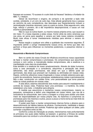 56
fracasso em sucesso. "O sucesso é o outro lado do fracasso" declarou o fundador da
IBM, T J. Watson.
Deixar de reconhecer o engano, de corrigi-lo e de aprender a lição nele
contida, entretanto, é um erro de outro tipo. Esta atitude geralmente leva a pessoa
ao caminho da auto complacência, das desculpas que freqüentemente incluem a
racionalização (mentiras racionais), para si e para os outros. Este segundo erro, esta
fuga, reforça o primeiro, dá a ele importância desproporcional, e causa um mal
enorme à personalidade.
Não é o que os outros fazem, ou mesmo nossos próprios erros, que causam a
dor maior. É a nossa resposta a estas coisas. Correr atrás da cobra venenosa que
nos picou só serve para espalhar o veneno por todo nosso sistema circulatório.
Muito mais eficaz é tomar imediatamente medidas para eliminar o veneno do
organismo.
Nossa reação a qualquer erro afeta a qualidade dos momentos seguintes. Ë
importante admitir e corrigir imediatamente nossos erros, de forma que eles não
ganhem a força para influenciar os momentos posteriores, e possamos retomar o
controle.
Assumindo e Mantendo Compromissos
Bem no centro de nosso Círculo de Influência encontra-se nossa capacidade
de fazer e manter compromissos e promessas. Os compromissos que assumimos
conosco e com outros, e manutenção destes compromissos, são a essência e a
manifestação mais clara da proatividade.
Esta também é a essência de nosso amadurecimento. Através de dotes humanos,
como a auto percepção e a consciência, adquirimos a percepção das áreas
deficientes, das áreas promissoras, das áreas em que o talento pode ser
aprimorado, das áreas que precisam ser mudadas ou eliminadas em nossas vidas.
Depois, conforme utilizamos nossa imaginação e nossa vontade soberana para agir,
a partir da consciência, fazemos promessas, estabelecemos metas e permanecemos
fiéis a eles, construindo um caráter firme, uma personalidade que torna possível
todas as coisas positivas em nossas vidas.
A esta altura, estamos descobrindo dois modos para assumir imediatamente o
controle de nossas vidas. Podemos fazer uma promessa – e mantê-la. Ou então
estabelecer uma meta - e trabalhar para atingi-la.
À medida que assumimos e mantemos nossos compromissos, mesmo os
pequenos, começamos a definir uma integridade em nosso íntimo, que nos dá a
consciência do autocontrole, bem como a coragem e a força para aceitar uma dose
maior de responsabilidade por nossa própria vida. Ao fazermos e cumprirmos as
promessas para nós mesmos e outros, pouco a pouco a honra torna-se mais forte do
que o estado de espírito.
O poder para fazer e manter compromissos internos forma o alicerce para o
desenvolvimento de hábitos básicos de eficácia. Conhecimento, habilidade e desejo
encontram-se totalmente sob controle. Podemos agir sobre qualquer um deles, para
aumentar o equilíbrio entre os três.
Conforme a área de interseção se amplia, interiorizamos mais profundamente
os princípios nos quais estes hábitos se baseiam, e geramos a firmeza de caráter
necessária para nos conduzir a uma eficácia cada vez maior em nossas vidas.
 